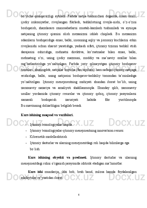 bo’yicha   qoniqarsizligi   aytiladi.   Farbda   natija   tushunchasi   deganda,   inson   omili,
ijodiy   imkoniyatlar,   rivojlangan   fikrlash,   tashkilotning   rivojla-nishi,   o’z-o’zini
boshqarish,   shaxslararo   munosabatlarni   mustah-kamlash   tushuniladi   va   ayniqsa
natijaning   ijtimoiy   qismini   olish   mexanizmi   ishlab   chiqiladi.   Bu   mexanizm
odamlarni boshqarishga emas, balki, insonning aqliy va jismoniy kuchlarini erkin
rivojlanishi   uchun   sharoit   yaratishga,   yashash   sifati,   ijtimoiy   tizimni   tashkil   etish
darajasini   oshirishga,   mehnatni   direktiva,   ko’rsatmalar   bilan   emas,   balki,
mehnatnig   o’zi,   uning   ijodiy   mazmuni,   moddiy   va   ma’naviy   omillar   bilan
rag’batlantirishga   yo’naltirilgan.   Farbda   joriy   qilinayotgan   ijtimoiy   boshqaruv
tizimlari, shuningdek, natijalar buyicha (fan tajribasi) ham nafaqat ijtimoiy natijaga
erishishga,   balki,   uning   natijasini   boshqaruv-tashkiliy   tomondan   ta’minlashga
yo’naltirilgan.   Ijtimoiy   menejmentning   mohiyati   shundan   iborat   bo’lib,   uning
zamonaviy   nazariya   va   amaliyoti   shakllanmoqda.   Shunday   qilib,   zamonaviy
usullar   yordamida   ijtimoiy   resurslar   va   ijtimoiy   qobiq,   ijtimoiy   jarayonlarni
samarali   boshqarish   zaruriyati   hakida   fikr   yuritilmoqda
B u  mavzuning dolzarbligini  belgilab beradi.
Kurs ishining maqsad va vazifalari.  
– Ijtimoiy texnologiyalar haqida
– Ijtimoiy texnologiyalar-ijtimoiy menejmentning innovatsion resursi
– Kibernetik modellashtirish
– Ijtimoiy dasturlar va ularning menejmentdagi roli  haqida bilimlarga ega 
bo`lish.
Kurs   ishining   obyekti   va   predmeti.   Ijtimoiy   dasturlar   va   ularning
menejmentdagi rolini  o’rganish jarayonida ishtirok etadigan ma’lumotlar.
Kurs   ishi   mundarija,   ikki   bob,   besh   band,   xulosa   hamda   foydalanilgan
adabiytolar ro’yxatidan iborat.
4 