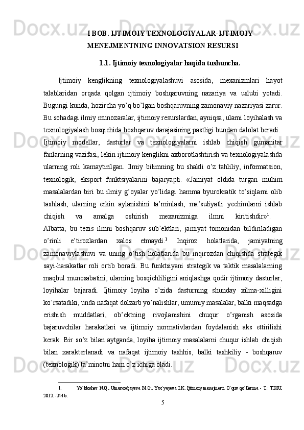 I BOB. IJTIMOIY TEXNOLOGIYALAR-IJTIMOIY
MENEJMENTNING INNOVATSION RESURSI
1.1. Ijtimoiy texnologiyalar haqida tushuncha.
Ijtimoiy   kenglikning   texnologiyalashuvi   asosida,   mexanizmlari   hayot
talablaridan   orqada   qolgan   ijtimoiy   boshqaruvning   nazariya   va   uslubi   yotadi.
Bugungi kunda, hozircha yo’q bo’lgan boshqaruvning zamonaviy nazariyasi zarur.
Bu sohadagi ilmiy munozaralar, ijtimoiy resurslardan, ayniqsa, ularni loyihalash va
texnologiyalash bosqichida boshqaruv darajasining pastligi bundan dalolat beradi. 
Ijtimoiy   modellar,   dasturlar   va   texnologiyalarni   ishlab   chiqish   gumanitar
fanlarning vazifasi, lekin ijtimoiy kenglikni axborotlashtirish va texnologiyalashda
ularning   roli   kamaytirilgan.   Ilmiy   bilimning   bu   shakli   o’z   tahliliy,   informatsion,
texnologik,   eksport   funktsiyalarini   bajaryapti.   «Jamiyat   oldida   turgan   muhim
masalalardan   biri   bu   ilmiy   g’oyalar   yo’lidagi   hamma   byurokratik   to’siqlarni   olib
tashlash,   ularning   erkin   aylanishini   ta’minlash,   ma’suliyatli   yechimlarni   ishlab
chiqish   va   amalga   oshirish   mexanizmiga   ilmni   kiritishdir» 1
.  
Albatta,   bu   tezis   ilmni   boshqaruv   sub’ektlari,   jamiyat   tomonidan   bildiriladigan
o’rinli   e’tirozlardan   xalos   etmaydi. 1
  Inqiroz   holatlarida,   jamiyatning
zamonaviylashuvi   va   uning   o’tish   holatlarida   bu   inqirozdan   chiqishda   strategik
sayi-harakatlar   roli   ortib   boradi.   Bu   funktsiyani   strategik   va   taktik   masalalarning
maqbul munosabatini, ularning bosqichliligini aniqlashga qodir ijtimoiy dasturlar,
loyihalar   bajaradi.   Ijtimoiy   loyiha   o’zida   dasturning   shunday   xilma-xilligini
ko’rsatadiki, unda nafaqat dolzarb yo’nalishlar, umumiy masalalar, balki maqsadga
erishish   muddatlari,   ob’ektning   rivojlanishini   chuqur   o’rganish   asosida
bajaruvchilar   harakatlari   va   ijtimoiy   normativlardan   foydalanish   aks   ettirilishi
kerak.   Bir   so’z   bilan   aytganda,   loyiha   ijtimoiy   masalalarni   chuqur   ishlab   chiqish
bilan   xarakterlanadi   va   nafaqat   ijtimoiy   tashhis,   balki   tashkiliy   -   boshqaruv
(texnologik) ta’minotni ham o’z ichiga oladi.
___________________________
1. Yo`ldoshev N.Q., Umarxodjayeva   М .G., Yax`yayeva I.K. Ijtimoiy menejment. O`quv qo`llanma -   Т .:   Т DIU,
2012. -244 b. 
5 