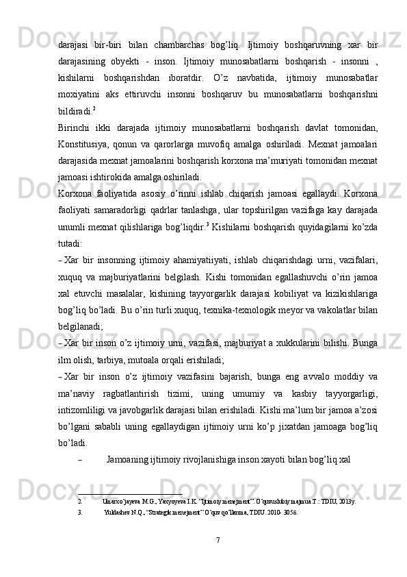 darajasi   bir-biri   bilan   chambarchas   bog’liq.   Ijtimoiy   boshqaruvning   xar   bir
darajasining   obyekti   -   inson.   Ijtimoiy   munosabatlarni   boshqarish   -   insonni   ,
kishilarni   boshqarishdan   iboratdir.   O’z   navbatida,   ijtimoiy   munosabatlar
moxiyatini   aks   ettiruvchi   insonni   boshqaruv   bu   munosabatlarni   boshqarishni
bildiradi. 2
Birinchi   ikki   darajada   ijtimoiy   munosabatlarni   boshqarish   davlat   tomonidan,
Konstitusiya,   qonun   va   qarorlarga   muvofiq   amalga   oshiriladi.   Mexnat   jamoalari
darajasida mexnat jamoalarini boshqarish korxona ma’muriyati tomonidan mexnat
jamoasi ishtirokida amalga oshiriladi.
Korxona   faoliyatida   asosiy   o’rinni   ishlab   chiqarish   jamoasi   egallaydi.   Korxona
faoliyati   samaradorligi   qadrlar   tanlashga,   ular   topshirilgan   vazifaga   kay   darajada
unumli mexnat qilishlariga bog’liqdir. 3
  Kishilarni boshqarish quyidagilarni ko’zda
tutadi:
– Xar   bir   insonning   ijtimoiy   ahamiyatiiyati,   ishlab   chiqarishdagi   urni,   vazifalari,
xuquq   va   majburiyatlarini   belgilash.   Kishi   tomonidan   egallashuvchi   o’rin   jamoa
xal   etuvchi   masalalar,   kishining   tayyorgarlik   darajasi   kobiliyat   va   kizikishlariga
bog’liq bo’ladi. Bu o’rin turli xuquq, texnika-texnologik meyor va vakolatlar bilan
belgilanadi;
– Xar bir inson o’z ijtimoiy urni, vazifasi, majburiyat a xukkularini bilishi. Bunga
ilm olish, tarbiya, mutoala orqali erishiladi;
– Xar   bir   inson   o’z   ijtimoiy   vazifasini   bajarish,   bunga   eng   avvalo   moddiy   va
ma’naviy   ragbatlantirish   tizimi,   uning   umumiy   va   kasbiy   tayyorgarligi,
intizomliligi va javobgarlik darajasi bilan erishiladi. Kishi ma’lum bir jamoa a’zosi
bo’lgani   sababli   uning   egallaydigan   ijtimoiy   urni   ko’p   jixatdan   jamoaga   bog’liq
bo’ladi. 
– Jamoaning ijtimoiy rivojlanishiga inson xayoti bilan bog’liq xal 
__________________________________
2. Umarxo’jayeva  М .G., Yaxyoyeva I.K. “Ijtimoiy menejment”. O’quvuslubiy majmua. Т .: TDIU, 2013y. 
3.   Yuldashev N.Q., “Strategik menejment” O’quv qo’llanma, TDIU. 2010- 305 б . 
7 