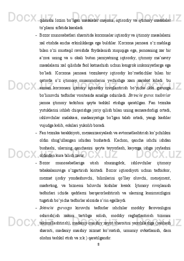 qilinishi   lozim   bo’lgan   masalalar   majmui,   iqtisodiy   va   ijtimoiy   masalalar
to’plami sifatida karaladi.
– Bozor munosabatlari sharoitida korxonalar iqtisodiy va ijtimoiy masalalarni
xal etishda ancha erkinliklarga ega buldilar. Korxona jamoasi  o’z mablagi
bilan   o’zi   mustaqil   ravishda   foydalanish   xuquqiga   ega,   jamoaning   xar   bir
a’zosi   uning   va   u   okali   butun   jamiyatning   iqtisodiy,   ijtimoiy   ma’naviy
masalalarni xal qilishda faol katnashish uchun kengrok imkoniyatlarga ega
bo’ladi.   Korxona   jamoasi   texnikaviy   iqtisodiy   ko’rsatkichlar   bilan   bir
qatorda   o’z   ijtimoiy   muammolarini   yechishga   xam   xarakat   kiladi.   bu
asosan   korxonani   ijtmoiy   iqtisodiy   rivojlantirish   bo’yicha   ikki   guruxga
bo’linuvchi tadbirlar vositasida amalga oshiriladi.   Birinchi gurux tadbirlar
jamoa   ijtimoiy   tarkibini   qayta   tashkil   etishga   qaratilgan.   Fan   texnika
yutuklarini ishlab chiqarishga joriy qilish bilan uning samaradorligi ortadi,
ishlovchilar   malakasi,   madaniyatiga   bo’lgan   talab   ortadi,   yangi   kasblar
vujudga kelib, eskilari yukolib boradi. 
– Fan texnika tarakkiyoti, mexanizasiyalash va avtomatlashtirish ko’pchilikni
oldin   shug’ullangan   ishidan   bushatadi.   Kachon,   qancha   ishchi   ishdan
bushashi,   ularning   qanchasini   qayta   tayyorlash,   kayerga   ishga   joylashni
oldindan kura bilish zarur. 
– Bozor   munosabatlariga   utish   shuningdek,   ishlovchilar   ijtimoiy
tabakalanuviga   o’zgartirish   kiritadi.   Bozor   iqtisodiyoti   uchun   tadbirkor,
mexnat   ijodiy   yondashuvchi,   bilimlarini   qo’llay   oluvchi,   menejment,
marketing,   va   biznesni   biluvchi   kishilar   kerak.   Ijtimoiy   rivojlanish
tadbirlari   ichida   qadrlarni   barqarorlashtirish   va   ularning   kunimsizligini
tugatish bo’yicha tadbirlar aloxida o’rin egallaydi. 
– Ikkinchi   guruxga   kiruvchi   tadbirlar   ishchilar   moddiy   farovonligini
oshirish(ish   xakini   tartibga   solish,   moddiy   ragbatlantirish   tizimini
takomillashtirish), madaniy-maishiy xayot sharoitini yaxshilashga (yashash
sharoiti,   madaniy   maishiy   xizmat   ko’rsatish,   umumiy   ovkatlanish,   dam
olishni tashkil etish va x.k.) qaratilgandir. 
8 