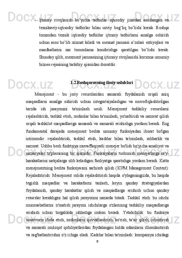 – Ijtmoiy   rivojlanish   bo’yicha   tadbirlar   iqtisodiy   jixatdan   asoslangan   va
texnikaviy-iqtisodiy   tadbirlar   bilan   uzviy   bog’liq   bo’lishi   kerak.   Boshqa
tomondan   texnik   iqtisodiy   tadbirlar   ijtmoiy   tadbirlarni   amalga   oshirish
uchun   asos   bo’lib   xizmat   kiladi   va   mexnat   jamoasi   a’zolari   extiyojlari   va
manfaatlarini   xar   tomonlama   kondirishga   qaratilgan   bo’lishi   kerak.
Shunday qilib, mexment jamoasining ijtimoiy rivojlanishi korxona umumiy
biznes-rejasining tarkibiy qismidan iboratdir.
1.2.Boshqaruvning ilmiy uslublari
Menejment   -   bu   joriy   resurslaridan   samarali   foydalanish   orqali   aniq
maqsadlarni   amalga   oshirish   uchun   integratsiyalashgan   va   muvofiqlashtirilgan
tarzda   ish   jarayonini   ta'minlash   usuli.   Menejment   tashkiliy   resurslarni
rejalashtirish, tashkil etish, xodimlar bilan ta'minlash, yo'naltirish va nazorat qilish
orqali  tashkilot  maqsadlariga samarali  va samarali  erishishga yordam  beradi. Eng
fundamental   darajada   menejment   beshta   umumiy   funksiyadan   iborat   bo'lgan
intizomdir:   rejalashtirish,   tashkil   etish,   kadrlar   bilan   ta'minlash,   rahbarlik   va
nazorat. Ushbu besh funktsiya muvaffaqiyatli menejer bo'lish bo'yicha amaliyot va
nazariyalar   to'plamining   bir   qismidir.   Funksiyalarni   tushunish   menejerlarga   sa'y-
harakatlarini natijalarga olib keladigan faoliyatga qaratishga yordam beradi. Katta
menejmentning beshta funksiyasini  sarhisob qilish (ICPM Management  Content):
Rejalashtirish:   Menejment   rolida   rejalashtirish   haqida   o'ylaganingizda,   bu   haqida
tegishli   maqsadlar   va   harakatlarni   tanlash,   keyin   qanday   strategiyalardan
foydalanish,   qanday   harakatlar   qilish   va   maqsadlarga   erishish   uchun   qanday
resurslar   kerakligini   hal   qilish   jarayonini   nazarda   tutadi.   Tashkil   etish:   bu   ishchi
munosabatlarini   o'rnatish   jarayoni   ishchilarga   o'zlarining   tashkiliy   maqsadlariga
erishish   uchun   birgalikda   ishlashga   imkon   beradi.   Yetakchilik:   bu   funksiya
tasavvurni   ifoda   etish,   xodimlarni   quvvatlantirish,   ko'rish,   ta'sir   qilish,   ishontirish
va   samarali   muloqot   qobiliyatlaridan   foydalangan   holda   odamlarni   ilhomlantirish
va rag'batlantirishni o'z ichiga oladi. Kadrlar bilan ta'minlash: kompaniya ichidagi
9 