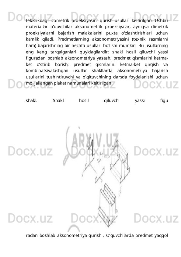 tekislikdagi   izometrik   proeksiyasini   qurish   usullari   keltirilgan.   Ushbu
materiallar   o'quvchilar   aksonometrik   proeksiyalar,   ayniqsa   dimetrik
proeksiyalarni   bajarish   malakalarini   puxta   o'zlashtirishlari   uchun
kamlik   qiladi.   Predmetlarning   aksonometriyasini   (texnik   rasmlarni
ham)   bajarishning   bir   nechta   usullari   bo'lishi   mumkin.   Bu   usullarning
eng   keng   tarqalganlari   quyidagilardir:   shakl   hosil   qiluvchi   yassi
figuradan   boshlab   aksonometriya   yasash;   predmet   qismlarini   ketma-
ket   oʻstirib   borish;   predmet   qismlarini   ketma-ket   qirqish   va
kombinatsiyalashgan   usullar   shakllarda   aksonometriya   bajarish
usullarini   tushintiruvchi   va   o`qituvchining   darsda   foydalanishi   uchun
mo'ljallangan plakat namunalari keltirilgan.
shakl.   Shakl   hosil   qiluvchi   yassi   figu
radan   boshlab   aksonometriya   qurish   .   O'quvchilarda   predmet   yaqqol 