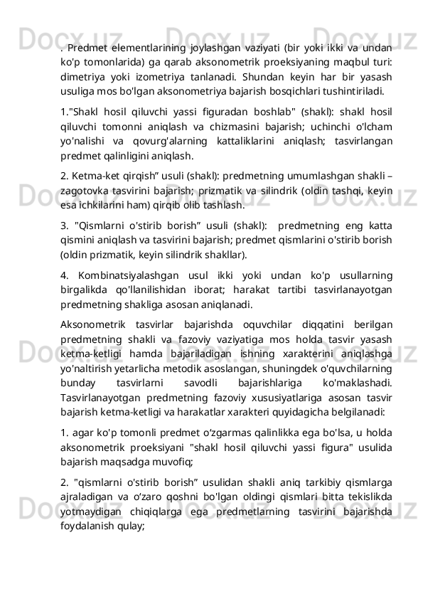.   Predmet   elementlarining   joylashgan   vaziyati   (bir   yoki   ikki   va   undan
ko'p   tomonlarida)   ga   qarab   aksonometrik   proeksiyaning   maqbul   turi:
dimetriya   yoki   izometriya   tanlanadi.   Shundan   keyin   har   bir   yasash
usuliga mos bo'lgan aksonometriya bajarish bosqichlari tushintiriladi.
1."Shakl   hosil   qiluvchi   yassi   figuradan   boshlab"   (shakl):   shakl   hosil
qiluvchi   tomonni   aniqlash   va   chizmasini   bajarish;   uchinchi   o'lcham
yo'nalishi   va   qovurg'alarning   kattaliklarini   aniqlash;   tasvirlangan
predmet qalinligini aniqlash. 
2. Ketma-ket qirqish” usuli (shakl): predmetning umumlashgan shakli –
zagotovka   tasvirini   bajarish;   prizmatik   va   silindrik   (oldin   tashqi,   keyin
esa ichkilarini ham) qirqib olib tashlash.
3.   "Qismlarni   o'stirib   borish”   usuli   (shakl):     predmetning   eng   katta
qismini aniqlash va tasvirini bajarish; predmet qismlarini o'stirib borish
(oldin prizmatik, keyin silindrik shakllar).
4.   Kombinatsiyalashgan   usul   ikki   yoki   undan   ko'p   usullarning
birgalikda   qo'llanilishidan   iborat;   harakat   tartibi   tasvirlanayotgan
predmetning shakliga asosan aniqlanadi.
Aksonometrik   tasvirlar   bajarishda   oquvchilar   diqqatini   berilgan
predmetning   shakli   va   fazoviy   vaziyatiga   mos   holda   tasvir   yasash
ketma-ketligi   hamda   bajariladigan   ishning   xarakterini   aniqlashga
yo'naltirish yetarlicha metodik asoslangan, shuningdek o'quvchilarning
bunday   tasvirlarni   savodli   bajarishlariga   ko'maklashadi.
Tasvirlanayotgan   predmetning   fazoviy   xususiyatlariga   asosan   tasvir
bajarish ketma-ketligi va harakatlar xarakteri quyidagicha belgilanadi:
1. agar ko'p tomonli predmet oʻzgarmas qalinlikka ega bo'lsa, u holda
aksonometrik   proeksiyani   "shakl   hosil   qiluvchi   yassi   figura"   usulida
bajarish maqsadga muvofiq; 
2.   "qismlarni   o'stirib   borish”   usulidan   shakli   aniq   tarkibiy   qismlarga
ajraladigan   va   oʻzaro   qoshni   bo'lgan   oldingi   qismlari   bitta   tekislikda
yotmaydigan   chiqiqlarga   ega   predmetlarning   tasvirini   bajarishda
foydalanish qulay; 