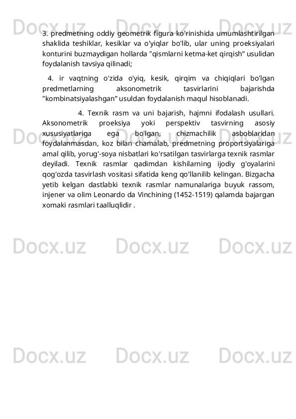 3.   predmetning   oddiy   geometrik   figura   ko'rinishida   umumlashtirilgan
shaklida   teshiklar,   kesiklar   va   o'yiqlar   bo'lib,   ular   uning   proeksiyalari
konturini buzmaydigan hollarda "qismlarni ketma-ket qirqish” usulidan
foydalanish tavsiya qilinadi;
  4.   ir   vaqtning   o'zida   o'yiq,   kesik,   qirqim   va   chiqiqlari   bo'lgan
predmetlarning   aksonometrik   tasvirlarini   bajarishda
"kombinatsiyalashgan” usuldan foydalanish maqul hisoblanadi. 
                    4.   Texnik   rasm   va   uni   bajarish,   hajmni   ifodalash   usullari.
Aksonometrik   proeksiya   yoki   perspektiv   tasvirning   asosiy
xususiyatlariga   ega   bo'lgan,   chizmachilik   asboblaridan
foydalanmasdan,   koz   bilan   chamalab,   predmetning   proportsiyalariga
amal qilib, yorug'-soya nisbatlari ko'rsatilgan tasvirlarga texnik rasmlar
deyiladi.   Texnik   rasmlar   qadimdan   kishilarning   ijodiy   g'oyalarini
qog'ozda tasvirlash vositasi sifatida keng qo'llanilib kelingan. Bizgacha
yetib   kelgan   dastlabki   texnik   rasmlar   namunalariga   buyuk   rassom,
injener va olim Leonardo da Vinchining (1452-1519) qalamda bajargan
xomaki rasmlari taalluqlidir . 