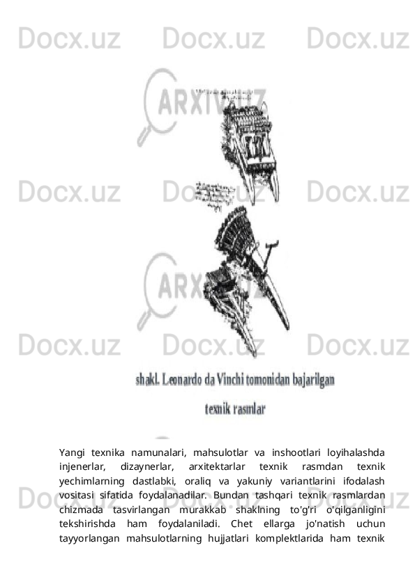 Yangi   texnika   namunalari,   mahsulotlar   va   inshootlari   loyihalashda
injenerlar,   dizaynerlar,   arxitektarlar   texnik   rasmdan   texnik
yechimlarning   dastlabki,   oraliq   va   yakuniy   variantlarini   ifodalash
vositasi   sifatida   foydalanadilar.   Bundan   tashqari   texnik   rasmlardan
chizmada   tasvirlangan   murakkab   shaklning   to'g'ri   o'qilganligini
tekshirishda   ham   foydalaniladi.   Chet   ellarga   jo'natish   uchun
tayyorlangan   mahsulotlarning   hujjatlari   komplektlarida   ham   texnik 