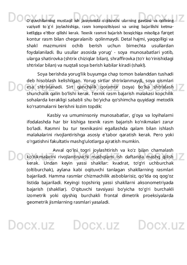 O`quvchilarning   mustaqil   ish   jarayonida   o'qituvchi   ularning   gavdasi   va   qolining
vaziyati   to`g'ri   joylashishiga,   rasm   kompozitsiyasi   va   uning   bajarilishi   ketma-
ketligiga   e'tibor   qilishi   kerak.   Texnik   rasmni   bajarish   bosqichiga   misolig a   farqet
kontur rasm bilan chegaralanib   qolinmaydi. Detal hajmi, yaqqolligi va
shakl   mazmunini   ochib   berish   uchun   birnechta   usullardan
foydalaniladi.   Bu   usullar   asosida   yorug'   -   soya   munosabatlari   yotib,
ularga shatirovka (shtrix chiziqlar bilan), shraffirovka (to'r ko'rinishidagi
shtrixlar bilan) va nuqtali soya berish kabilar kiradi (shakl). 
         Soya berishda yorug'lik buyumga chap tomon balanddan tushadi
deb   hisoblash   kelishilgan.   Yorug   sirtlar   shtrixlanmaydi,   soya   qismlari
esa   shtrixlanadi.   Sirt   qanchalik   qoramtir   (soya)   bo'lsa   shtrixlash
shunchalik qalin bo'lishi kerak. Texnik rasm bajarish malakasi kopchilik
sohalarda kerakligi  sababli  shu  bo'yicha  qo'shimcha  quyidagi metodik
ko'rsatmalarni berishni lozim topdik:
                    Kasbiy   va   umuminsoniy   munosabatlar,   g'oya   va   loyihalarni
ifodalashda   har   bir   kishiga   texnik   rasm   bajarish   ko'nikmalari   zarur
bo'ladi.   Rasmni   bu   tur   texnikasini   egallashda   qalam   bilan   ishlash
malakalarini   rivojlantirishga   asosiy   e`tabor   qaratish   kerak.   Pero   yoki
o'rgatishni fakultativ mashg'ulotlarga ajratish mumkin.
                    Avval   qo'lni   togri   joylashtirish   va   ko'z   bilan   chamalash
ko'nikmalarini   rivojlantiruvchi   mashqlami   ish   daftarida   mashq   qilish
kerak.   Undan   keyin   yassi   shakllar:   kvadrat,   toʻgʻri   uchburchak
(oltiburchak),   aylana   kabi   oqituvchi   tanlagan   shakllarning   rasmlari
bajariladi.   Hamma   rasmlar   chizmachilik   asboblarisiz,   qo'lda   oq   qog'oz
listida   bajariladi.   Keyingi   topshiriq   yassi   shakllarni   aksonometriyada
bajarish   (shakllar).   O'qituvchi   tavsiyasi   bo'yicha   to'g'ri   burchakli
izometrik   yoki   qiyshiq   burchakli   frontal   dimetrik   proeksiyalarda
geometrik jismlarning rasmlari yasaladi.
                  