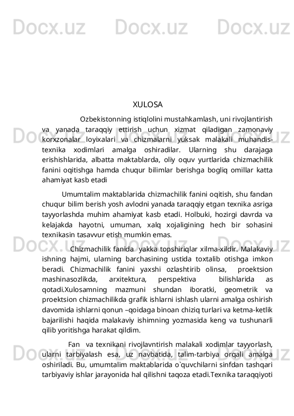                                               XULOSA
                  Ozbekistonning istiqlolini mustahkamlash, uni rivojlantirish
va   yanada   taraqqiy   ettirish   uchun   xizmat   qiladigan   zamonaviy
korxzonalar   loyixalari   va   chizmalarni   yuksak   malakali   muhandis-
texnika   xodimlari   amalga   oshiradilar.   Ularning   shu   darajaga
erishishlarida,   albatta   maktablarda,   oliy   oquv   yurtlarida   chizmachilik
fanini   oqitishga   hamda   chuqur   bilimlar   berishga   bogliq   omillar   katta
ahamiyat kasb etadi
                 Umumtalim maktablarida chizmachilik fanini oqitish, shu fandan
chuqur bilim berish yosh avlodni yanada taraqqiy etgan texnika asriga
tayyorlashda   muhim   ahamiyat   kasb   etadi.   Holbuki,   hozirgi   davrda   va
kelajakda   hayotni,   umuman,   xalq   xojaligining   hech   bir   sohasini
texnikasin tasavvur etish mumkin emas.
                      Chizmachilik   fanida     yakka   topshiriqlar  xilma-xildir.   Malakaviy
ishning   hajmi,   ularning   barchasining   ustida   toxtalib   otishga   imkon
beradi.   Chizmachilik   fanini   yaxshi   ozlashtirib   olinsa,     proektsion
mashinasozlikda,   arxitektura,   perspektiva     bilishlarida   as
qotadi.Xulosamning   mazmuni   shundan   iboratki,   geometrik   va
proektsion chizmachilikda grafik ishlarni ishlash ularni amalga oshirish
davomida ishlarni qonun –qoidaga binoan chiziq turlari va ketma-ketlik
bajarilishi   haqida   malakaviy   ishimning   yozmasida   keng   va   tushunarli
qilib yoritishga harakat qildim.
                  Fan     va   texnikani   rivojlavntirish   malakali   xodimlar   tayyorlash,
ularni   tarbiyalash   esa,   uz   navbatida,   talim-tarbiya   orqali   amalga
oshiriladi.  Bu, umumtalim maktablarida o`quvchilarni sinfdan tashqari
tarbiyaviy ishlar jarayonida hal qilishni taqoza etadi.Texnika taraqqiyoti 
