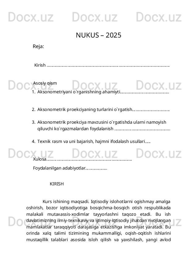                              NUKUS – 2025
     Reja:
       Kirish ………………………………………………………………………………………………
      Asosiy qism
1. Aksonometriyani o`rganishning ahamiyti…………………………………….
2. Aksonometrik proekciyaning turlarini o`rgatish……………………………
3. Aksonometrik proekciya mavzusini o`rgatishda ularni namoyish    
qiluvchi ko`rgazmalardan foydalanish ………………………………………….
4. Texnik rasm va uni bajarish, hajmni ifodalash usullari…..
      Xulosa…………………………………………………………………
      Foydalanilgan adabiyotlar……………….
                 
                     KIRISH      
                     Kurs ishining maqsadi. Iqtisodiy islohotlarni ogishmay amalga
oshirish,   bozor   iqtisodiyotiga   bosqichma-bosqich   otish   respublikada
malakali   mutaxassis-xodimlar   tayyorlashni   taqozo   etadi.   Bu   ish
davlatimizning ilmiy-texnikaviy va ijtimoiy-iqtisodiy jihatdan rivojlangan
mamlakatlar   taraqqiyoti   darajasiga   etkazishga   imkoniyat   yaratadi.   Bu
orinda   xalq   talimi   tizimining   mukammalligi,   oqish-oqitish   ishlarini
mustaqillik   talablari   asosida   isloh   qilish   va   yaxshilash,   yangi   avlod 