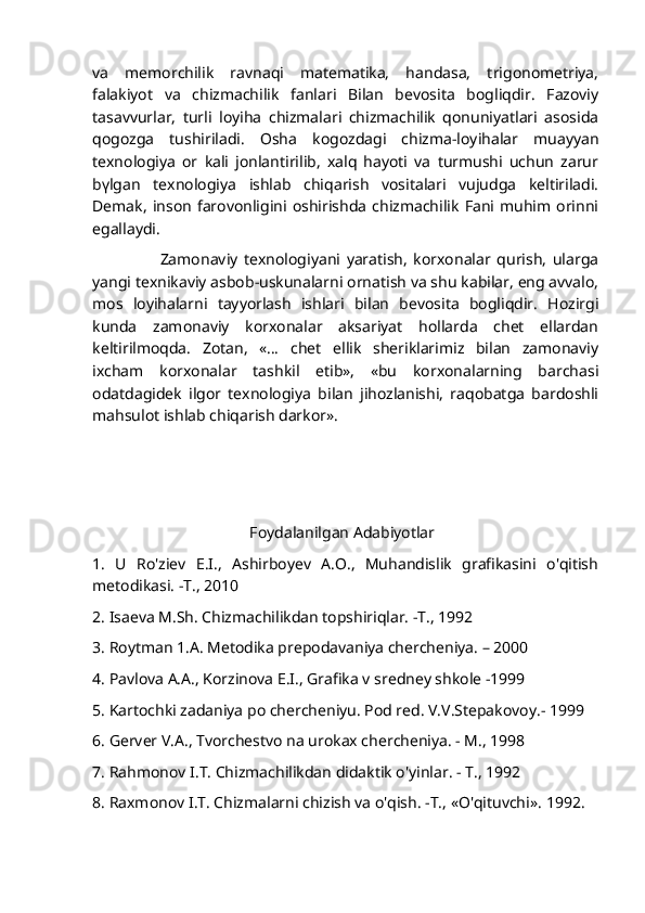 va   memorchilik   ravnaqi   matematika,   handasa,   trigonometriya,
falakiyot   va   chizmachilik   fanlari   Bilan   bevosita   bogliqdir.   Fazoviy
tasavvurlar,   turli   loyiha   chizmalari   chizmachilik   qonuniyatlari   asosida
qogozga   tushiriladi.   Osha   kogozdagi   chizma-loyihalar   muayyan
texnologiya   or   kali   jonlantirilib,   xalq   hayoti   va   turmushi   uchun   zarur
bүlgan   texnologiya   ishlab   chiqarish   vositalari   vujudga   keltiriladi.
Demak,   inson   farovonligini  oshirishda   chizmachilik   Fani   muhim   orinni
egallaydi.
                      Zamonaviy   texnologiyani   yaratish,   korxonalar   qurish,   ularga
yangi texnikaviy asbob-uskunalarni ornatish va shu kabilar, eng avvalo,
mos   loyihalarni   tayyorlash   ishlari   bilan   bevosita   bogliqdir.   Hozirgi
kunda   zamonaviy   korxonalar   aksariyat   hollarda   chet   ellardan
keltirilmoqda.   Zotan,   «…   chet   ellik   sheriklarimiz   bilan   zamonaviy
ixcham   korxonalar   tashkil   etib»,   «bu   korxonalarning   barchasi
odatdagidek   ilgor   texnologiya   bilan   jihozlanishi,   raqobatga   bardoshli
mahsulot ishlab chiqarish darkor».
                
                                        Foydalanilgan Adabiyotlar
1.   U   Ro'ziev   E.I.,   Ashirboyev   A.O.,   Muhandislik   grafikasini   o'qitish
metodikasi. -T., 2010
2. Isaeva M.Sh. Chizmachilikdan topshiriqlar. -T., 1992
3. Roytman 1.A. Metodika prepodavaniya chercheniya. – 2000
4. Pavlova A.A., Korzinova E.I., Grafika v sredney shkole -1999 
5. Kartochki zadaniya po chercheniyu. Pod red. V.V.Stepakovoy.- 1999
6. Gerver V.A., Tvorchestvo na urokax chercheniya. - M., 1998
7. Rahmonov I.T. Chizmachilikdan didaktik o'yinlar. - T., 1992
8. Raxmonov I.T. Chizmalarni chizish va o'qish. -T., «O'qituvchi».  1992. 