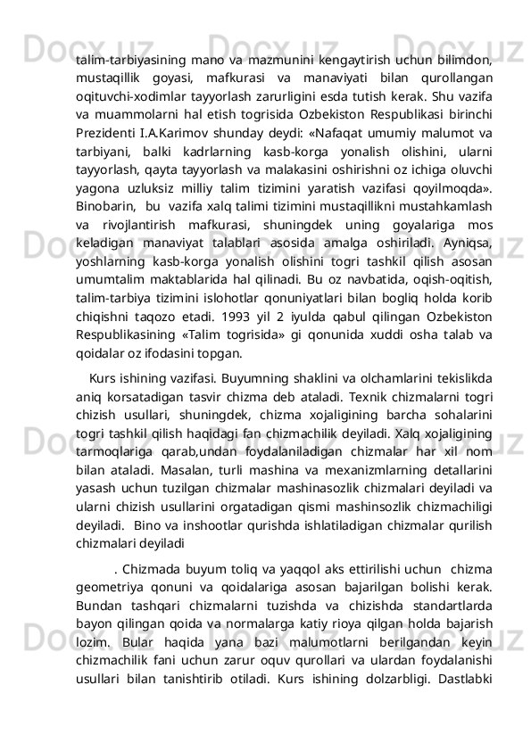 talim-tarbiyasining   mano   va   mazmunini   kengaytirish   uchun   bilimdon,
mustaqillik   goyasi,   mafkurasi   va   manaviyati   bilan   qurollangan
oqituvchi-xodimlar   tayyorlash   zarurligini   esda   tutish   kerak.   Shu   vazifa
va   muammolarni   hal   etish   togrisida   Ozbekiston   Respublikasi   birinchi
Prezidenti   I.A.Karimov   shunday   deydi:   «Nafaqat   umumiy   malumot   va
tarbiyani,   balki   kadrlarning   kasb-korga   yonalish   olishini,   ularni
tayyorlash,  qayta   tayyorlash   va   malakasini  oshirishni  oz  ichiga   oluvchi
yagona   uzluksiz   milliy   talim   tizimini   yaratish   vazifasi   qoyilmoqda».
Binobarin,   bu   vazifa xalq talimi tizimini mustaqillikni mustahkamlash
va   rivojlantirish   mafkurasi,   shuningdek   uning   goyalariga   mos
keladigan   manaviyat   talablari   asosida   amalga   oshiriladi.   Ayniqsa,
yoshlarning   kasb-korga   yonalish   olishini   togri   tashkil   qilish   asosan
umumtalim   maktablarida   hal   qilinadi.   Bu   oz   navbatida,   oqish-oqitish,
talim-tarbiya   tizimini   islohotlar   qonuniyatlari   bilan   bogliq   holda   korib
chiqishni   taqozo   etadi.   1993   yil   2   iyulda   qabul   qilingan   Ozbekiston
Respublikasining   «Talim   togrisida»   gi   qonunida   xuddi   osha   talab   va
qoidalar oz ifodasini topgan.       
     Kurs ishining vazifasi. Buyumning shaklini va olchamlarini tekislikda
aniq   korsatadigan   tasvir   chizma   deb   ataladi.   Texnik   chizmalarni   togri
chizish   usullari,   shuningdek,   chizma   xojaligining   barcha   sohalarini
togri tashkil qilish   haqidagi  fan   chizmachilik   deyiladi.   Xalq  xojaligining
tarmoqlariga   qarab,undan   foydalaniladigan   chizmalar   har   xil   nom
bilan   ataladi.   Masalan,   turli   mashina   va   mexanizmlarning   detallarini
yasash   uchun   tuzilgan   chizmalar   mashinasozlik   chizmalari   deyiladi   va
ularni   chizish   usullarini   orgatadigan   qismi   mashinsozlik   chizmachiligi
deyiladi.     Bino   va   inshootlar   qurishda   ishlatiladigan   chizmalar   qurilish
chizmalari deyiladi
                .   Chizmada   buyum   toliq   va   yaqqol   aks   ettirilishi   uchun     chizma
geometriya   qonuni   va   qoidalariga   asosan   bajarilgan   bolishi   kerak.
Bundan   tashqari   chizmalarni   tuzishda   va   chizishda   standartlarda
bayon   qilingan   qoida   va   normalarga   katiy   rioya   qilgan   holda   bajarish
lozim.   Bular   haqida   yana   bazi   malumotlarni   berilgandan   keyin
chizmachilik   fani   uchun   zarur   oquv   qurollari   va   ulardan   foydalanishi
usullari   bilan   tanishtirib   otiladi.   Kurs   ishining   dolzarbligi.   Dastlabki 