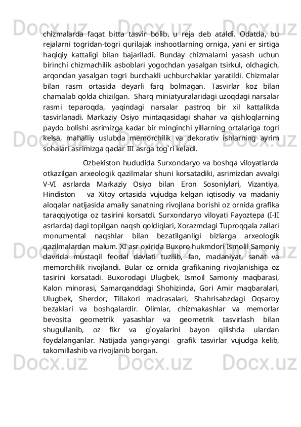 chizmalarda   faqat   bitta   tasvir   bolib,   u   reja   deb   ataldi.   Odatda,   bu
rejalarni   togridan-togri   qurilajak   inshootlarning   orniga,   yani   er   sirtiga
haqiqiy   kattaligi   bilan   bajariladi.   Bunday   chizmalarni   yasash   uchun
birinchi   chizmachilik   asboblari   yogochdan   yasalgan   tsirkul,   olchagich,
arqondan   yasalgan   togri   burchakli   uchburchaklar   yaratildi.   Chizmalar
bilan   rasm   ortasida   deyarli   farq   bolmagan.   Tasvirlar   koz   bilan
chamalab qolda chizilgan.  Sharq miniatyuralaridagi uzoqdagi narsalar
rasmi   teparoqda,   yaqindagi   narsalar   pastroq   bir   xil   kattalikda
tasvirlanadi.   Markaziy   Osiyo   mintaqasidagi   shahar   va   qishloqlarning
paydo   bolishi   asrimizga   kadar   bir   minginchi   yillarning   ortalariga   togri
kelsa,   mahalliy   uslubda   memorchilik   va   dekorativ   ishlarning   ayrim
sohalari asrimizga qadar III asrga tog`ri keladi.
                              Ozbekiston   hududida   Surxondaryo   va   boshqa   viloyatlarda
otkazilgan   arxeologik   qazilmalar   shuni   korsatadiki,   asrimizdan   avvalgi
V-VI   asrlarda   Markaziy   Osiyo   bilan   Eron   Sosoniylari,   Vizantiya,
Hindiston       va   Xitoy   ortasida   vujudga   kelgan   iqtisodiy   va   madaniy
aloqalar natijasida amaliy sanatning rivojlana borishi oz ornida grafika
taraqqiyotiga   oz   tasirini   korsatdi.   Surxondaryo   viloyati   Fayoztepa   (I-II
asrlarda) dagi topilgan naqsh qoldiqlari, Xorazmdagi Tuproqqala zallari
monumental   naqshlar   bilan   bezatilganligi   bizlarga   arxeologik
qazilmalardan malum. XI asr oxirida Buxoro hukmdori Ismolil Samoniy
davrida   mustaqil   feodal   davlati   tuzilib,   fan,   madaniyat,   sanat   va
memorchilik   rivojlandi.   Bular   oz   ornida   grafikaning   rivojlanishiga   oz
tasirini   korsatadi.   Buxorodagi   Ulugbek,   Ismoil   Samoniy   maqbarasi,
Kalon   minorasi,   Samarqanddagi   Shohizinda,   Gori   Amir   maqbaralari,
Ulugbek,   Sherdor,   Tillakori   madrasalari,   Shahrisabzdagi   Oqsaroy
bezaklari   va   boshqalardir.   Olimlar,   chizmakashlar   va   memorlar
bevosita   geometrik   yasashlar   va   geometrik   tasvirlash   bilan
shugullanib,   oz   fikr   va   g`oyalarini   bayon   qilishda   ulardan
foydalanganlar.   Natijada   yangi-yangi     grafik   tasvirlar   vujudga   kelib,
takomillashib va rivojlanib borgan. 