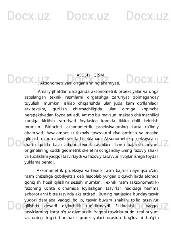 .
                                             
                                                  ASOSIY   QISM
           1. Aksonometriyani o'rganishning ahamiyati.
                  Amaliy   jihatdan   qaraganda   aksonometrik   proeksiyalar  va   unga
asoslangan   texnik   rasmlarni   o'rgatishga   zaruriyat   qolmaganday
tuyulishi   mumkin:   ishlab   chiqarishda   ular   juda   kam   qo'llaniladi,
arxitektura,   qurilish   chizmachiligida   ular   o'rniga   kopincha
perspektivadan foydalaniladi. Ammo bu mavzuni maktab chizmachiligi
kursiga   kiritish   zaruriyati   foydasiga   kamida   ikkita   dalil   keltirish
mumkin.   Birinchisi   aksonometrik   proeksiyalarning   katta   ta'limiy
ahamiyati.   Avvalambor   u   fazoviy   tasavvurni   rivojlantirish   va   mashq
qildirish   uchun   ajoyib   vosita   hisoblanadi.   Aksonometrik   proeksiyalarni
(hatto   qo'lda   bajariladigan   texnik   rasmlarni   ham)   bajarish   buyum
originalining xuddi geometrik skeletini ochganday uning fazoviy shakli
va tuzilishini yaqqol tasvirlaydi va fazoviy tasavvur rivojlanishiga foydali
yuklama beradi.
              Aksonometrik   proeksiya   va   texnik   rasm   bajarish   ayniqsa   o'zini
rasm chizishga  qobiliyatsiz deb hisoblab yurgan o'quvchilarda alohida
qoniqish   hosil   qilishini   sezish   mumkin.   Texnik   rasm   (aksonometrik)
fazoning   uchta   o'lchamida   Joylashgan   tasvirlar   haqidagi   hamma
axborotlarni bitta tasvirda aks ettiradi. Buning natijasida bunday tasvir
yuqori   darajada   yaqqol   bo'lib,   tasvir   buyum   shaklini   to'liq   tasavvur
qilishda   deyarli   qiyinchilik   tug'dirmaydi.   Ikkinchisi   –   yaqqol
tasvirlarning katta o'quv qiymatidir. Yaqqol tasvirlar xuddi real buyum
va   uning   tog`ri   burchakli   proeksiyalari   orasida   bogʻlovchi   bo'g'in 