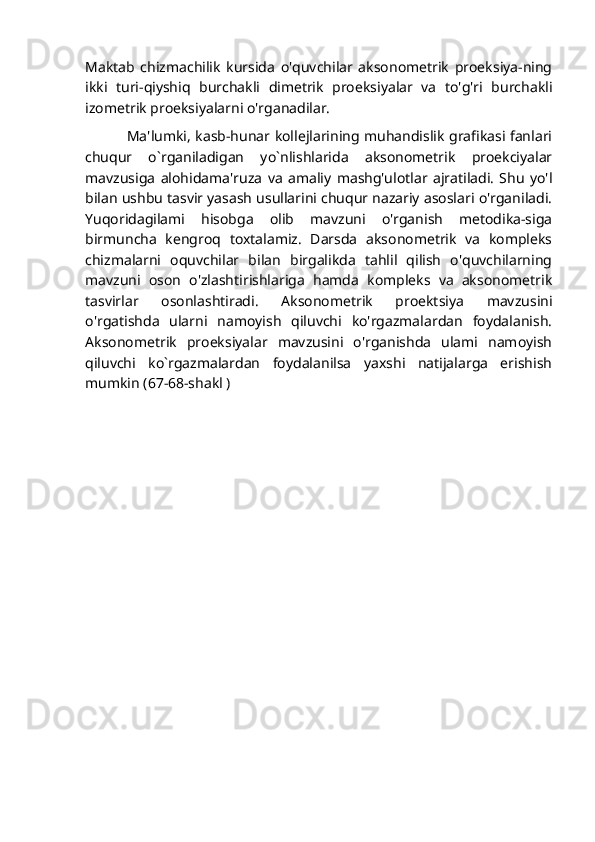 Maktab   chizmachilik   kursida   o'quvchilar   aksonometrik   proeksiya-ning
ikki   turi-qiyshiq   burchakli   dimetrik   proeksiyalar   va   to'g'ri   burchakli
izometrik proeksiyalarni o'rganadilar.
                 Ma'lumki, kasb-hunar kollejlarining muhandislik grafikasi fanlari
chuqur   o`rganiladigan   yo`nlishlarida   aksonometrik   proekciyalar
mavzusiga   alohidama'ruza   va   amaliy   mashg'ulotlar   ajratiladi.   Shu   yo'l
bilan ushbu tasvir yasash usullarini chuqur nazariy asoslari o'rganiladi.
Yuqoridagilami   hisobga   olib   mavzuni   o'rganish   metodika-siga
birmuncha   kengroq   toxtalamiz.   Darsda   aksonometrik   va   kompleks
chizmalarni   oquvchilar   bilan   birgalikda   tahlil   qilish   o'quvchilarning
mavzuni   oson   o'zlashtirishlariga   hamda   kompleks   va   aksonometrik
tasvirlar   osonlashtiradi.   Aksonometrik   proektsiya   mavzusini
o'rgatishda   ularni   namoyish   qiluvchi   ko'rgazmalardan   foydalanish.
Aksonometrik   proeksiyalar   mavzusini   o'rganishda   ulami   namoyish
qiluvchi   ko`rgazmalardan   foydalanilsa   yaxshi   natijalarga   erishish
mumkin (67-68-shakl )  