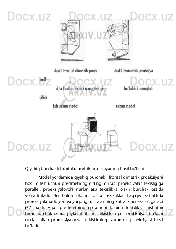 Qiyshiq burchakli frontal dimetrik proeksiyaning hosil bo'lishi
                   Model yordamida qiyshiq burchakli frontal dimetrik proeksiyani
hosil   qilish   uchun   predmetning   oldingi   qirrasi   proeksiyalar   tekisligiga
parallel,   proeksiyalovchi   nurlar   esa   tekislikka   o'tkir   burchak   ostida
yo'naltiriladi.   Bu   holda   oldingi   qirra   tekislikka   haqiqiy   kattalikda
proeksiyalanadi, yon va yuqorigi qirralarining kattaliklari esa o`zgaradi
(67-shakl).   Agar   predmetning   qirralarini   fazoda   tekislikka   nisbatan
biror   burchak   ostida   joylashtirib   uni   tekislikka   perpendikulyar   bo'lgan
nurlar   bilan   proek-siyalansa,   tekislikning   izometrik   proeksiyasi   hosil
bo'ladi 