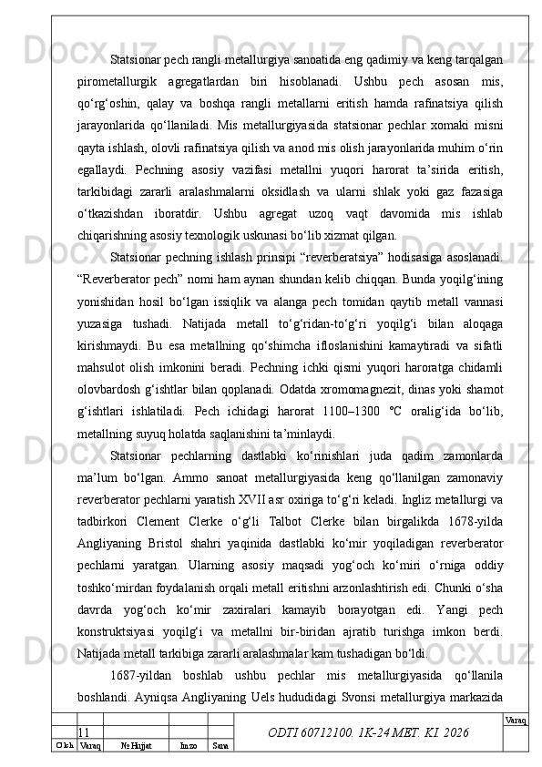 O’ lch
Va raq №  Hujjat Imzo Sana Va raq
ODTI 60712100. 1K-24 МЕТ.  KI . 2026Statsionar pech rangli metallurgiya sanoatida eng qadimiy va keng tarqalgan
pirometallurgik   agregatlardan   biri   hisoblanadi.   Ushbu   pech   asosan   mis,
qo‘rg‘oshin,   qalay   va   boshqa   rangli   metallarni   eritish   hamda   rafinatsiya   qilish
jarayonlarida   qo‘llaniladi.   Mis   metallurgiyasida   statsionar   pechlar   xomaki   misni
qayta ishlash, olovli rafinatsiya qilish va anod mis olish jarayonlarida muhim o‘rin
egallaydi.   Pechning   asosiy   vazifasi   metallni   yuqori   harorat   ta’sirida   eritish,
tarkibidagi   zararli   aralashmalarni   oksidlash   va   ularni   shlak   yoki   gaz   fazasiga
o‘tkazishdan   iboratdir.   Ushbu   agregat   uzoq   vaqt   davomida   mis   ishlab
chiqarishning asosiy texnologik uskunasi bo‘lib xizmat qilgan.
Statsionar   pechning   ishlash   prinsipi   “reverberatsiya”   hodisasiga   asoslanadi.
“Reverberator pech” nomi ham aynan shundan kelib chiqqan. Bunda yoqilg‘ining
yonishidan   hosil   bo‘lgan   issiqlik   va   alanga   pech   tomidan   qaytib   metall   vannasi
yuzasiga   tushadi.   Natijada   metall   to‘g‘ridan-to‘g‘ri   yoqilg‘i   bilan   aloqaga
kirishmaydi.   Bu   esa   metallning   qo‘shimcha   ifloslanishini   kamaytiradi   va   sifatli
mahsulot   olish   imkonini   beradi.   Pechning   ichki   qismi   yuqori   haroratga   chidamli
olovbardosh g‘ishtlar  bilan qoplanadi. Odatda xromomagnezit, dinas yoki  shamot
g‘ishtlari   ishlatiladi.   Pech   ichidagi   harorat   1100–1300   °C   oralig‘ida   bo‘lib,
metallning suyuq holatda saqlanishini ta’minlaydi.
Statsionar   pechlarning   dastlabki   ko‘rinishlari   juda   qadim   zamonlarda
ma’lum   bo‘lgan.   Ammo   sanoat   metallurgiyasida   keng   qo‘llanilgan   zamonaviy
reverberator pechlarni yaratish XVII asr oxiriga to‘g‘ri keladi. Ingliz metallurgi va
tadbirkori   Clement   Clerke   o‘g‘li   Talbot   Clerke   bilan   birgalikda   1678-yilda
Angliyaning   Bristol   shahri   yaqinida   dastlabki   ko‘mir   yoqiladigan   reverberator
pechlarni   yaratgan.   Ularning   asosiy   maqsadi   yog‘och   ko‘miri   o‘rniga   oddiy
toshko‘mirdan foydalanish orqali metall eritishni arzonlashtirish edi. Chunki o‘sha
davrda   yog‘och   ko‘mir   zaxiralari   kamayib   borayotgan   edi.   Yangi   pech
konstruktsiyasi   yoqilg‘i   va   metallni   bir-biridan   ajratib   turishga   imkon   berdi.
Natijada metall tarkibiga zararli aralashmalar kam tushadigan bo‘ldi.
1687-yildan   boshlab   ushbu   pechlar   mis   metallurgiyasida   qo‘llanila
boshlandi.   Ayniqsa   Angliyaning   Uels   hududidagi   Svonsi   metallurgiya   markazida
11 