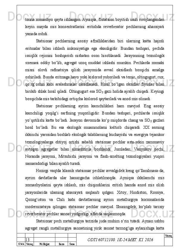 O’ lch
Va raq №  Hujjat Imzo Sana Va raq
ODTI 60712100. 1K-24 МЕТ.  KI . 2026tonna xomashyo qayta ishlangan. Ayniqsa, flotatsion boyitish usuli rivojlangandan
keyin   mayda   mis   konsentratlarini   eritishda   reverberator   pechlarning   ahamiyati
yanada oshdi.
Statsionar   pechlarning   asosiy   afzalliklaridan   biri   ularning   katta   hajmli
eritmalar   bilan   ishlash   imkoniyatiga   ega   ekanligidir.   Bundan   tashqari,   pechda
issiqlik   rejimini   boshqarish   nisbatan   oson   hisoblanadi.   Jarayonning   texnologik
sxemasi   oddiy   bo‘lib,   agregat   uzoq   muddat   ishlashi   mumkin.   Pechlarda   xomaki
misni   olovli   rafinatsiya   qilish   jarayonida   avval   oksidlash   bosqichi   amalga
oshiriladi. Bunda eritmaga havo yoki kislorod yuboriladi va temir, oltingugurt, rux,
qo‘rg‘oshin   kabi   aralashmalar   oksidlanadi.   Hosil   bo‘lgan   oksidlar   flyuslar   bilan
birikib shlak hosil qiladi. Oltingugurt esa SO  gazi holida ajralib chiqadi. Keyingi₂
bosqichda mis tarkibidagi ortiqcha kislorod qaytariladi va anod mis olinadi.
Statsionar   pechlarning   ayrim   kamchiliklari   ham   mavjud.   Eng   asosiy
kamchiligi   yoqilg‘i   sarfining   yuqoriligidir.   Bundan   tashqari,   pechlarda   issiqlik
yo‘qotilishi katta bo‘ladi. Jarayon davomida ko‘p miqdorda chang va SO  gazlari	
₂
hosil   bo‘ladi.   Bu   esa   ekologik   muammolarni   keltirib   chiqaradi.   XX   asrning
ikkinchi yarmidan boshlab ekologik talablarning kuchayishi va energiya tejamkor
texnologiyalarga   ehtiyoj   ortishi   sababli   statsionar   pechlar   asta-sekin   zamonaviy
avtogen   agregatlar   bilan   almashtirila   boshlandi.   Jumladan,   Vanyukov   pechi,
Noranda   jarayoni,   Mitsubishi   jarayoni   va   flash-smelting   texnologiyalari   yuqori
samaradorligi bilan ajralib turadi.
Hozirgi vaqtda klassik statsionar pechlar avvalgidek keng qo‘llanilmasa-da,
ayrim   davlatlarda   ular   hanuzgacha   ishlatilmoqda.   Ayniqsa   ikkilamchi   mis
xomashyolarini   qayta   ishlash,   mis   chiqindilarini   eritish   hamda   anod   mis   olish
jarayonlarida   ularning   ahamiyati   saqlanib   qolgan.   Xitoy,   Hindiston,   Rossiya,
Qozog‘iston   va   Chili   kabi   davlatlarning   ayrim   metallurgiya   korxonalarida
modernizatsiya   qilingan   statsionar   pechlar   mavjud.   Shuningdek,   ko‘plab   tarixiy
reverberator pechlar sanoat yodgorligi sifatida saqlanmoqda.
Statsionar pech metallurgiya tarixida juda muhim o‘rin tutadi. Aynan ushbu
agregat   rangli   metallurgiya   sanoatining   yirik   sanoat   tarmog‘iga   aylanishiga   katta
13 