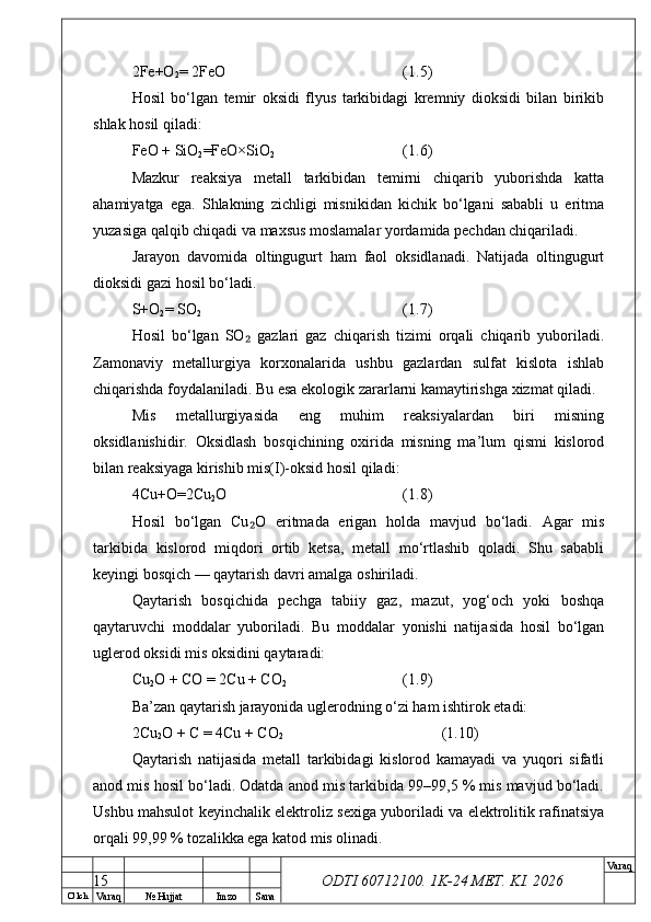 O’ lch
Va raq №  Hujjat Imzo Sana Va raq
ODTI 60712100. 1K-24 МЕТ.  KI . 20262Fe+O
2 = 2FeO (1.5)
Hosil   bo‘lgan   temir   oksidi   flyus   tarkibidagi   kremniy   dioksidi   bilan   birikib
shlak hosil qiladi:
FeO + SiO
2 =FeO×SiO
2 (1.6)
Mazkur   reaksiya   metall   tarkibidan   temirni   chiqarib   yuborishda   katta
ahamiyatga   ega.   Shlakning   zichligi   misnikidan   kichik   bo‘lgani   sababli   u   eritma
yuzasiga qalqib chiqadi va maxsus moslamalar yordamida pechdan chiqariladi.
Jarayon   davomida   oltingugurt   ham   faol   oksidlanadi.   Natijada   oltingugurt
dioksidi gazi hosil bo‘ladi.
S+O
2 = SO
2 (1.7)
Hosil   bo‘lgan   SO   gazlari   gaz   chiqarish   tizimi   orqali   chiqarib   yuboriladi.₂
Zamonaviy   metallurgiya   korxonalarida   ushbu   gazlardan   sulfat   kislota   ishlab
chiqarishda foydalaniladi. Bu esa ekologik zararlarni kamaytirishga xizmat qiladi.
Mis   metallurgiyasida   eng   muhim   reaksiyalardan   biri   misning
oksidlanishidir.   Oksidlash   bosqichining   oxirida   misning   ma’lum   qismi   kislorod
bilan reaksiyaga kirishib mis(I)-oksid hosil qiladi:
4Cu+O=2Cu
2 O (1.8)
Hosil   bo‘lgan   Cu O   eritmada   erigan   holda   mavjud   bo‘ladi.   Agar   mis
₂
tarkibida   kislorod   miqdori   ortib   ketsa,   metall   mo‘rtlashib   qoladi.   Shu   sababli
keyingi bosqich — qaytarish davri amalga oshiriladi.
Qaytarish   bosqichida   pechga   tabiiy   gaz,   mazut,   yog‘och   yoki   boshqa
qaytaruvchi   moddalar   yuboriladi.   Bu   moddalar   yonishi   natijasida   hosil   bo‘lgan
uglerod oksidi mis oksidini qaytaradi:
Cu
2 O + CO = 2Cu + CO
2 (1.9)
Ba’zan qaytarish jarayonida uglerodning o‘zi ham ishtirok etadi:
2Cu
2 O + C = 4Cu + CO
2 (1.10)
Qaytarish   natijasida   metall   tarkibidagi   kislorod   kamayadi   va   yuqori   sifatli
anod mis hosil bo‘ladi. Odatda anod mis tarkibida 99–99,5 % mis mavjud bo‘ladi.
Ushbu mahsulot keyinchalik elektroliz sexiga yuboriladi va elektrolitik rafinatsiya
orqali 99,99 % tozalikka ega katod mis olinadi.
15 