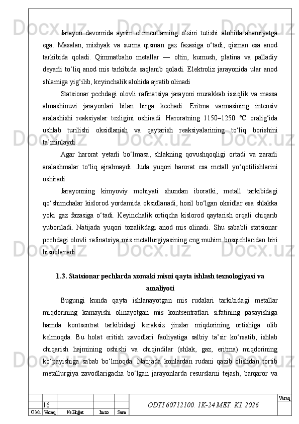 O’ lch
Va raq №  Hujjat Imzo Sana Va raq
ODTI 60712100. 1K-24 МЕТ.  KI . 2026Jarayon   davomida   ayrim   elementlarning   o‘zini   tutishi   alohida   ahamiyatga
ega.   Masalan,   mishyak   va   surma   qisman   gaz   fazasiga   o‘tadi,   qisman   esa   anod
tarkibida   qoladi.   Qimmatbaho   metallar   —   oltin,   kumush,   platina   va   palladiy
deyarli   to‘liq   anod   mis   tarkibida   saqlanib   qoladi.   Elektroliz   jarayonida   ular   anod
shlamiga yig‘ilib, keyinchalik alohida ajratib olinadi
Statsionar   pechdagi   olovli   rafinatsiya   jarayoni   murakkab   issiqlik   va   massa
almashinuvi   jarayonlari   bilan   birga   kechadi.   Eritma   vannasining   intensiv
aralashishi   reaksiyalar   tezligini   oshiradi.   Haroratning   1150–1250   °C   oralig‘ida
ushlab   turilishi   oksidlanish   va   qaytarish   reaksiyalarining   to‘liq   borishini
ta’minlaydi.
Agar   harorat   yetarli   bo‘lmasa,   shlakning   qovushqoqligi   ortadi   va   zararli
aralashmalar   to‘liq   ajralmaydi.   Juda   yuqori   harorat   esa   metall   yo‘qotilishlarini
oshiradi.
Jarayonning   kimyoviy   mohiyati   shundan   iboratki,   metall   tarkibidagi
qo‘shimchalar  kislorod yordamida oksidlanadi, hosil bo‘lgan oksidlar esa shlakka
yoki   gaz   fazasiga   o‘tadi.   Keyinchalik   ortiqcha   kislorod   qaytarish   orqali   chiqarib
yuboriladi.   Natijada   yuqori   tozalikdagi   anod   mis   olinadi.   Shu   sababli   statsionar
pechdagi  olovli rafinatsiya mis metallurgiyasining eng muhim  bosqichlaridan biri
hisoblanadi.
1.3. Statsionar pechlarda xomaki misni qayta ishlash texnologiyasi va
amaliyoti
Bugungi   kunda   qayta   ishlanayotgan   mis   rudalari   tarkibidagi   metallar
miqdorining   kamayishi   olinayotgan   mis   kontsentratlari   sifatining   pasayishiga
hamda   kontsentrat   tarkibidagi   keraksiz   jinslar   miqdorining   ortishiga   olib
kelmoqda.   Bu   holat   eritish   zavodlari   faoliyatiga   salbiy   ta’sir   ko‘rsatib,   ishlab
chiqarish   hajmining   oshishi   va   chiqindilar   (shlak,   gaz,   eritma)   miqdorining
ko‘payishiga   sabab   bo‘lmoqda.   Natijada   konlardan   rudani   qazib   olishdan   tortib
metallurgiya   zavodlarigacha   bo‘lgan   jarayonlarda   resurslarni   tejash,   barqaror   va
16 