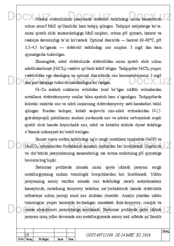 O’ lch
Va raq №  Hujjat Imzo Sana Va raq
ODTI 60712100. 1K-24 МЕТ.  KI . 2026Nikelni   elektrolizlash   jarayonida   elektrolit   tarkibidagi   misni   kamaytirish
uchun   amorf   MnS   qo‘llanilishi   ham   tadqiq   qilingan.   Tadqiqot   natijalariga   ko‘ra,
misni   ajratib   olish   samaradorligiga   MnS   miqdori,   eritma   pH   qiymati,   harorat   va
reaksiya davomiyligi ta’sir ko‘rsatadi.  Optimal  sharoitda — harorat 60–80°C, pH
3,5–4,5   bo‘lganda   —   elektrolit   tarkibidagi   mis   miqdori   3   mg/l   dan   kam
qiymatgacha tushirilgan.
Shuningdek,   nikel   elektrolizida   elektrolitdan   misni   ajratib   olish   uchun
nikeltiokarbonat (NiCS ) reaktivi qo‘llash taklif etilgan. Tadqiqotlar NiCS  yuqori₃ ₃
reaktivlikka   ega   ekanligini   va   optimal   sharoitlarda   mis   konsentratsiyasini   3   mg/l
dan past darajaga tushirish mumkinligini ko‘rsatgan.
Ni–Cu   aralash   rudalarini   eritishdan   hosil   bo‘lgan   sulfatli   eritmalardan
metallarni   elektrokimyoviy   usullar   bilan   ajratish   ham   o‘rganilgan.   Tadqiqotlarda
kislotali   muhitda   mis   va   nikel   ionlarining   elektrokimyoviy   xatti-harakatlari   tahlil
qilingan.   Bundan   tashqari,   kobalt   saqlovchi   mis–nikel   eritmalaridan   N-(2-
gidroksipropil)   pikolilamin   smolasi   yordamida   mis   va   nikelni   sorbsiyalash   orqali
ajratib   olish   hamda   keyinchalik   mis,   nikel   va   kobaltni   alohida   elyuat   tarkibiga
o‘tkazish imkoniyati ko‘rsatib berilgan.
Sanoat oqava suvlari tarkibidagi og‘ir rangli metallarni tozalashda NaOH va
Na CO  eritmalaridan foydalanish samarali usullardan biri hisoblanadi. Oqartirish	
₂ ₃
va   cho‘ktirish   jarayonlarining   samaradorligi   esa   eritma   muhitining   pH   qiymatiga
bevosita bog‘liqdir.
Statsionar   pechlarda   xomaki   misni   qayta   ishlash   jarayoni   rangli
metallurgiyaning   muhim   texnologik   bosqichlaridan   biri   hisoblanadi.   Ushbu
jarayonning   asosiy   vazifasi   xomaki   mis   tarkibidagi   zararli   aralashmalarni
kamaytirish,   metallning   kimyoviy   tarkibini   me’yorlashtirish   hamda   elektrolitik
rafinatsiya   uchun   yaroqli   anod   mis   olishdan   iboratdir.   Amaliy   jihatdan   ushbu
texnologiya   yuqori   haroratda   kechadigan   murakkab   fizik-kimyoviy,   issiqlik   va
massa   almashinuvi   jarayonlariga   asoslanadi.   Statsionar   pechlarda   qayta   ishlash
jarayoni uzoq yillar davomida mis metallurgiyasida asosiy usul sifatida qo‘llanilib
19 