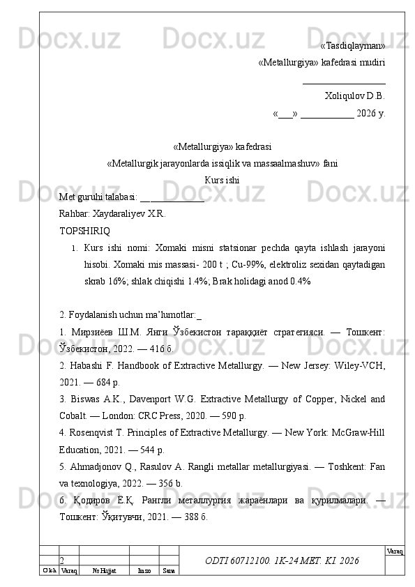 O’ lch
Va raq №  Hujjat Imzo Sana Va raq
ODTI 60712100. 1K-24 МЕТ.  KI . 2026«Т а sdiqlayman»
 «Меtallurgiya»   kafedrasi mudiri
       _________________ 
Xoliqulov D.B.
«___» ___________ 2026 y.
«Меtallurgiya»   kafedrasi
« Metallurgik jarayonlarda issiqlik va massaalmashuv »   fani
Кurs ishi
Меt guruhi talabasi: __ ___________
Rahbar: Xaydaraliyev X.R.
ТОPSHIRIQ
1. Кurs   ishi   nomi:   Xomaki   misni   statsionar   pechda   qayta   ishlash   jarayoni
hisobi. Xomaki mis massasi- 200 t ; Cu-99%, elektroliz sexidan qaytadigan
skrab 16%; shlak chiqishi 1.4%; Brak holidagi anod 0.4%
2. Foydalanish uchun ma’lumotlar:_
1.   Мирзиёев   Ш.М.   Янги   Ўзбекистон   тараққиёт   стратегияси.   —   Тошкент:
Ўзбекистон, 2022. — 416 б.
2.   Habashi   F.   Handbook   of   Extractive   Metallurgy.   —   New   Jersey:   Wiley-VCH,
2021. — 684 p.
3.   Biswas   A.K.,   Davenport   W.G.   Extractive   Metallurgy   of   Copper,   Nickel   and
Cobalt. — London: CRC Press, 2020. — 590 p.
4. Rosenqvist T. Principles of Extractive Metallurgy. — New York: McGraw-Hill
Education, 2021. — 544 p.
5. Ahmadjonov  Q., Rasulov   A.  Rangli  metallar   metallurgiyasi.  —  Toshkent:  Fan
va texnologiya, 2022. — 356 b.
6.   Қодиров   Ё . Қ .   Рангли   металлургия   жараёнлари   ва   қурилмалари .   —
Тошкент :  Ўқитувчи , 2021. — 388  б .
2 