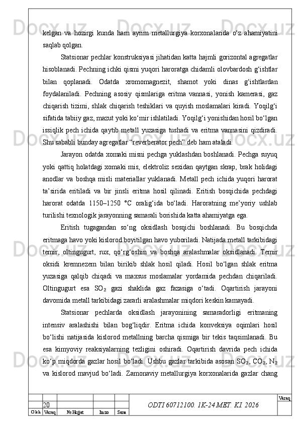 O’ lch
Va raq №  Hujjat Imzo Sana Va raq
ODTI 60712100. 1K-24 МЕТ.  KI . 2026kelgan   va   hozirgi   kunda   ham   ayrim   metallurgiya   korxonalarida   o‘z   ahamiyatini
saqlab qolgan.
Statsionar pechlar konstruksiyasi jihatidan katta hajmli gorizontal agregatlar
hisoblanadi. Pechning ichki qismi yuqori haroratga chidamli olovbardosh g‘ishtlar
bilan   qoplanadi.   Odatda   xromomagnezit,   shamot   yoki   dinas   g‘ishtlardan
foydalaniladi.   Pechning   asosiy   qismlariga   eritma   vannasi,   yonish   kamerasi,   gaz
chiqarish tizimi, shlak chiqarish teshiklari va quyish moslamalari kiradi. Yoqilg‘i
sifatida tabiiy gaz, mazut yoki ko‘mir ishlatiladi. Yoqilg‘i yonishidan hosil bo‘lgan
issiqlik   pech   ichida   qaytib   metall   yuzasiga   tushadi   va   eritma   vannasini   qizdiradi.
Shu sababli bunday agregatlar “reverberator pech” deb ham ataladi.
Jarayon odatda xomaki misni pechga yuklashdan boshlanadi. Pechga suyuq
yoki qattiq holatdagi xomaki  mis, elektroliz sexidan qaytgan skrap, brak holidagi
anodlar   va   boshqa   misli   materiallar   yuklanadi.   Metall   pech   ichida   yuqori   harorat
ta’sirida   eritiladi   va   bir   jinsli   eritma   hosil   qilinadi.   Eritish   bosqichida   pechdagi
harorat   odatda   1150–1250   °C   oralig‘ida   bo‘ladi.   Haroratning   me’yoriy   ushlab
turilishi texnologik jarayonning samarali borishida katta ahamiyatga ega.
Eritish   tugagandan   so‘ng   oksidlash   bosqichi   boshlanadi.   Bu   bosqichda
eritmaga havo yoki kislorod boyitilgan havo yuboriladi. Natijada metall tarkibidagi
temir,   oltingugurt,   rux,   qo‘rg‘oshin   va   boshqa   aralashmalar   oksidlanadi.   Temir
oksidi   kremnezem   bilan   birikib   shlak   hosil   qiladi.   Hosil   bo‘lgan   shlak   eritma
yuzasiga   qalqib   chiqadi   va   maxsus   moslamalar   yordamida   pechdan   chiqariladi.
Oltingugurt   esa   SO   gazi   shaklida   gaz   fazasiga   o‘tadi.   Oqartirish   jarayoni₂
davomida metall tarkibidagi zararli aralashmalar miqdori keskin kamayadi.
Statsionar   pechlarda   oksidlash   jarayonining   samaradorligi   eritmaning
intensiv   aralashishi   bilan   bog‘liqdir.   Eritma   ichida   konveksiya   oqimlari   hosil
bo‘lishi   natijasida   kislorod   metallning   barcha   qismiga   bir   tekis   taqsimlanadi.   Bu
esa   kimyoviy   reaksiyalarning   tezligini   oshiradi.   Oqartirish   davrida   pech   ichida
ko‘p  miqdorda  gazlar  hosil  bo‘ladi. Ushbu  gazlar   tarkibida  asosan   SO , CO ,  N	
₂ ₂ ₂
va   kislorod   mavjud   bo‘ladi.   Zamonaviy   metallurgiya   korxonalarida   gazlar   chang
20 