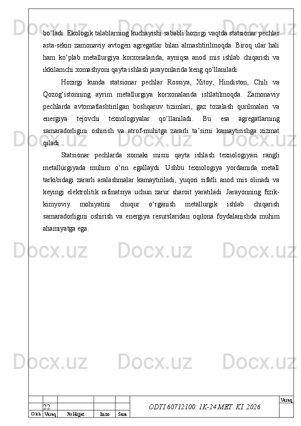 O’ lch
Va raq №  Hujjat Imzo Sana Va raq
ODTI 60712100. 1K-24 МЕТ.  KI . 2026bo‘ladi. Ekologik talablarning kuchayishi sababli hozirgi vaqtda statsionar pechlar
asta-sekin   zamonaviy   avtogen   agregatlar   bilan   almashtirilmoqda.   Biroq   ular   hali
ham   ko‘plab   metallurgiya   korxonalarida,   ayniqsa   anod   mis   ishlab   chiqarish   va
ikkilamchi xomashyoni qayta ishlash jarayonlarida keng qo‘llaniladi.
Hozirgi   kunda   statsionar   pechlar   Rossiya,   Xitoy,   Hindiston,   Chili   va
Qozog‘istonning   ayrim   metallurgiya   korxonalarida   ishlatilmoqda.   Zamonaviy
pechlarda   avtomatlashtirilgan   boshqaruv   tizimlari,   gaz   tozalash   qurilmalari   va
energiya   tejovchi   texnologiyalar   qo‘llaniladi.   Bu   esa   agregatlarning
samaradorligini   oshirish   va   atrof-muhitga   zararli   ta’sirni   kamaytirishga   xizmat
qiladi
Statsionar   pechlarda   xomaki   misni   qayta   ishlash   texnologiyasi   rangli
metallurgiyada   muhim   o‘rin   egallaydi.   Ushbu   texnologiya   yordamida   metall
tarkibidagi   zararli   aralashmalar   kamaytiriladi,   yuqori   sifatli   anod   mis   olinadi   va
keyingi   elektrolitik   rafinatsiya   uchun   zarur   sharoit   yaratiladi.   Jarayonning   fizik-
kimyoviy   mohiyatini   chuqur   o‘rganish   metallurgik   ishlab   chiqarish
samaradorligini   oshirish   va   energiya   resurslaridan   oqilona   foydalanishda   muhim
ahamiyatga ega.
22 