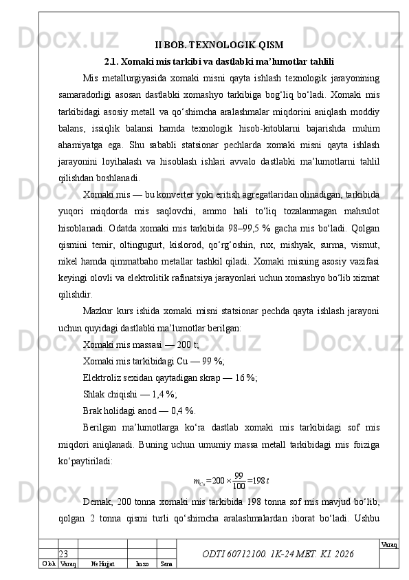 O’ lch
Va raq №  Hujjat Imzo Sana Va raq
ODTI 60712100. 1K-24 МЕТ.  KI . 2026II BOB. TEXNOLOGIK QISM
2.1. Xomaki mis tarkibi va dastlabki ma’lumotlar tahlili
Mis   metallurgiyasida   xomaki   misni   qayta   ishlash   texnologik   jarayonining
samaradorligi   asosan   dastlabki   xomashyo   tarkibiga   bog‘liq   bo‘ladi.   Xomaki   mis
tarkibidagi   asosiy   metall   va   qo‘shimcha   aralashmalar   miqdorini   aniqlash   moddiy
balans,   issiqlik   balansi   hamda   texnologik   hisob-kitoblarni   bajarishda   muhim
ahamiyatga   ega.   Shu   sababli   statsionar   pechlarda   xomaki   misni   qayta   ishlash
jarayonini   loyihalash   va   hisoblash   ishlari   avvalo   dastlabki   ma’lumotlarni   tahlil
qilishdan boshlanadi.
Xomaki mis — bu konverter yoki eritish agregatlaridan olinadigan, tarkibida
yuqori   miqdorda   mis   saqlovchi,   ammo   hali   to‘liq   tozalanmagan   mahsulot
hisoblanadi.   Odatda   xomaki   mis   tarkibida   98–99,5   %   gacha   mis   bo‘ladi.   Qolgan
qismini   temir,   oltingugurt,   kislorod,   qo‘rg‘oshin,   rux,   mishyak,   surma,   vismut,
nikel   hamda  qimmatbaho  metallar   tashkil  qiladi.  Xomaki  misning  asosiy   vazifasi
keyingi olovli va elektrolitik rafinatsiya jarayonlari uchun xomashyo bo‘lib xizmat
qilishdir.
Mazkur   kurs   ishida   xomaki   misni   statsionar   pechda   qayta   ishlash   jarayoni
uchun quyidagi dastlabki ma’lumotlar berilgan:
Xomaki mis massasi — 200 t;
Xomaki mis tarkibidagi Cu — 99 %;
Elektroliz sexidan qaytadigan skrap — 16 %;
Shlak chiqishi — 1,4 %;
Brak holidagi anod — 0,4 %.
Berilgan   ma’lumotlarga   ko‘ra   dastlab   xomaki   mis   tarkibidagi   sof   mis
miqdori   aniqlanadi.   Buning   uchun   umumiy   massa   metall   tarkibidagi   mis   foiziga
ko‘paytiriladi:
m
Cu = 200 × 99
100 = 198 t
Demak,   200  tonna   xomaki   mis   tarkibida  198   tonna  sof   mis   mavjud  bo‘lib,
qolgan   2   tonna   qismi   turli   qo‘shimcha   aralashmalardan   iborat   bo‘ladi.   Ushbu
23 