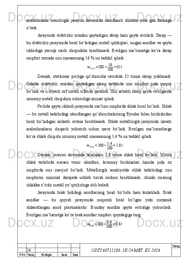 O’ lch
Va raq №  Hujjat Imzo Sana Va raq
ODTI 60712100. 1K-24 МЕТ.  KI . 2026aralashmalar   texnologik   jarayon   davomida   oksidlanib   shlakka   yoki   gaz   fazasiga
o‘tadi.
Jarayonda elektroliz sexidan qaytadigan skrap ham qayta eritiladi. Skrap —
bu elektroliz jarayonida hosil bo‘ladigan metall qoldiqlari, singan anodlar va qayta
ishlashga   yaroqli   misli   chiqindilar   hisoblanadi.   Berilgan   ma’lumotga   ko‘ra   skrap
miqdori xomaki mis massasining 16 % ini tashkil qiladi:
m
skrab = 200 × 16
100 = 32 t
Demak,   statsionar   pechga   qo‘shimcha   ravishda   32   tonna   skrap   yuklanadi.
Odatda   elektroliz   sexidan   qaytadigan   skrap   tarkibida   mis   miqdori   juda   yuqori
bo‘ladi va u deyarli sof metall sifatida qaraladi. Shu sababli skrap qayta eritilganda
umumiy metall chiqishini oshirishga xizmat qiladi.
Pechda qayta ishlash jarayonida ma’lum miqdorda shlak hosil bo‘ladi. Shlak
— bu metall tarkibidagi oksidlangan qo‘shimchalarning flyuslar bilan birikishidan
hosil   bo‘ladigan   silikatli   eritma   hisoblanadi.   Shlak   metallurgik   jarayonda   zararli
aralashmalarni   chiqarib   yuborish   uchun   zarur   bo‘ladi.   Berilgan   ma’lumotlarga
ko‘ra shlak chiqishi umumiy metall massasining 1,4 % ini tashkil qiladi:
m
shlak = 200 × 1.4
100 = 2.8 t
Demak,   jarayon   davomida   taxminan   2,8   tonna   shlak   hosil   bo‘ladi.   Ushbu
shlak   tarkibida   asosan   temir   oksidlari,   kremniy   birikmalari   hamda   juda   oz
miqdorda   mis   mavjud   bo‘ladi.   Metallurgik   amaliyotda   shlak   tarkibidagi   mis
miqdorini   minimal   darajada   ushlab   turish   muhim   hisoblanadi,   chunki   misning
shlakka o‘tishi metall yo‘qotilishiga olib keladi.
Jarayonda   brak   holidagi   anodlarning   hosil   bo‘lishi   ham   kuzatiladi.   Brak
anodlar   —   bu   quyish   jarayonida   nuqsonli   hosil   bo‘lgan   yoki   mexanik
shikastlangan   anod   plastinalardir.   Bunday   anodlar   qayta   eritishga   yuboriladi.
Berilgan ma’lumotga ko‘ra brak anodlar miqdori quyidagiga teng:
m
brak = 200 × 0.4
100 = 0.8 t
24 