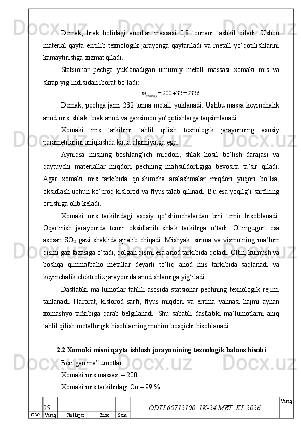 O’ lch
Va raq №  Hujjat Imzo Sana Va raq
ODTI 60712100. 1K-24 МЕТ.  KI . 2026Demak,   brak   holidagi   anodlar   massasi   0,8   tonnani   tashkil   qiladi.   Ushbu
material   qayta   eritilib   texnologik   jarayonga   qaytariladi   va   metall   yo‘qotilishlarini
kamaytirishga xizmat qiladi.
Statsionar   pechga   yuklanadigan   umumiy   metall   massasi   xomaki   mis   va
skrap yig‘indisidan iborat bo‘ladi:mumumiy	=	200	+32	=232	t
Demak, pechga jami 232 tonna metall yuklanadi. Ushbu massa keyinchalik
anod mis, shlak, brak anod va gazsimon yo‘qotishlarga taqsimlanadi.
Xomaki   mis   tarkibini   tahlil   qilish   texnologik   jarayonning   asosiy
parametrlarini aniqlashda katta ahamiyatga ega.
Ayniqsa   misning   boshlang‘ich   miqdori,   shlak   hosil   bo‘lish   darajasi   va
qaytuvchi   materiallar   miqdori   pechning   mahsuldorligiga   bevosita   ta’sir   qiladi.
Agar   xomaki   mis   tarkibida   qo‘shimcha   aralashmalar   miqdori   yuqori   bo‘lsa,
oksidlash uchun ko‘proq kislorod va flyus talab qilinadi. Bu esa yoqilg‘i sarfining
ortishiga olib keladi.
Xomaki   mis   tarkibidagi   asosiy   qo‘shimchalardan   biri   temir   hisoblanadi.
Oqartirish   jarayonida   temir   oksidlanib   shlak   tarkibiga   o‘tadi.   Oltingugurt   esa
asosan  SO  gazi  shaklida   ajralib  chiqadi.  Mishyak,   surma  va  vismutning  ma’lum	
₂
qismi gaz fazasiga o‘tadi, qolgan qismi esa anod tarkibida qoladi. Oltin, kumush va
boshqa   qimmatbaho   metallar   deyarli   to‘liq   anod   mis   tarkibida   saqlanadi   va
keyinchalik elektroliz jarayonida anod shlamiga yig‘iladi.
Dastlabki   ma’lumotlar   tahlili   asosida   statsionar   pechning   texnologik   rejimi
tanlanadi.   Harorat,   kislorod   sarfi,   flyus   miqdori   va   eritma   vannasi   hajmi   aynan
xomashyo   tarkibiga   qarab   belgilanadi.   Shu   sababli   dastlabki   ma’lumotlarni   aniq
tahlil qilish metallurgik hisoblarning muhim bosqichi hisoblanadi.
2.2 Xomaki misni qayta ishlash jarayonining texnologik balans hisobi
Berilgan ma’lumotlar:
Xomaki mis massasi – 200 
Xomaki mis tarkibidagi Cu – 99 %
25 