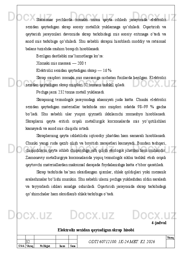 O’ lch
Va raq №  Hujjat Imzo Sana Va raq
ODTI 60712100. 1K-24 МЕТ.  KI . 2026Statsionar   pechlarda   xomaki   misni   qayta   ishlash   jarayonida   elektroliz
sexidan   qaytadigan   skrap   asosiy   metallik   yuklamaga   qo‘shiladi.   Oqartirish   va
qaytarish   jarayonlari   davomida   skrap   tarkibidagi   mis   asosiy   eritmaga   o‘tadi   va
anod   mis   tarkibiga   qo‘shiladi.   Shu   sababli   skrapni   hisoblash   moddiy   va   ratsional
balans tuzishda muhim bosqich hisoblanadi.
Berilgan dastlabki ma’lumotlarga ko‘ra:
Xomaki mis massasi — 200 t
Elektroliz sexidan qaytadigan skrap — 16 %
Skrap miqdori xomaki mis massasiga nisbatan foizlarda berilgan. Elektroliz
sexidan qaytadigan skrap miqdori 32 tonnani tashkil qiladi.
Pechga jami 232 tonna metall yuklanadi.
Skrapning   texnologik   jarayondagi   ahamiyati   juda   katta.   Chunki   elektroliz
sexidan   qaytadigan   materiallar   tarkibida   mis   miqdori   odatda   98–99   %   gacha
bo‘ladi.   Shu   sababli   ular   yuqori   qiymatli   ikkilamchi   xomashyo   hisoblanadi.
Skraplarni   qayta   eritish   orqali   metallurgik   korxonalarda   mis   yo‘qotilishlari
kamayadi va anod mis chiqishi ortadi.
Skraplarning   qayta   ishlatilishi   iqtisodiy   jihatdan   ham   samarali   hisoblanadi.
Chunki  yangi ruda qazib olish va boyitish xarajatlari kamayadi. Bundan tashqari,
chiqindilarni qayta ishlab chiqarishga jalb qilish ekologik jihatdan ham muhimdir.
Zamonaviy metallurgiya korxonalarida yopiq texnologik siklni tashkil etish orqali
qaytuvchi materiallardan maksimal darajada foydalanishga katta e’tibor qaratiladi.
Skrap   tarkibida   ba’zan   oksidlangan   qismlar,   shlak   qoldiqlari   yoki   mexanik
aralashmalar bo‘lishi mumkin. Shu sababli ularni pechga yuklashdan oldin saralash
va   tayyorlash   ishlari   amalga   oshiriladi.   Oqartirish   jarayonida   skrap   tarkibidagi
qo‘shimchalar ham oksidlanib shlak tarkibiga o‘tadi.
4-jadval
Elektroliz sexidan qaytadigan skrap hisobi
32 