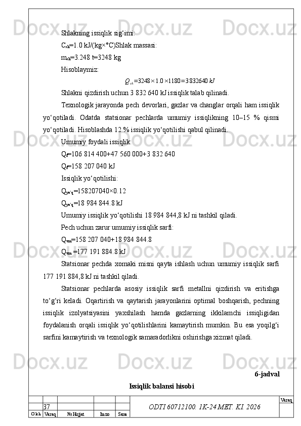 O’ lch
Va raq №  Hujjat Imzo Sana Va raq
ODTI 60712100. 1K-24 МЕТ.  KI . 2026Shlakning issiqlik sig‘imi:
C
sh =1.0 kJ/(kg×°C)Shlak massasi:
m
sh =3.248 t=3248 kg
Hisoblaymiz:
Q
sh = 3248 × 1.0 × 1180 = 3 832 640 kJ
Shlakni qizdirish uchun 3 832 640 kJ issiqlik talab qilinadi.
Texnologik jarayonda pech devorlari, gazlar va changlar orqali ham issiqlik
yo‘qotiladi.   Odatda   statsionar   pechlarda   umumiy   issiqlikning   10–15   %   qismi
yo‘qotiladi. Hisoblashda 12 % issiqlik yo‘qotilishi qabul qilinadi.
Umumiy foydali issiqlik:
Q
f =106 814 400+47 560 000+3 832 640
Q
f =158 207 040 kJ
Issiqlik yo‘qotilishi:
Q
yo’q =158207040×0.12
Q
yo’q =18 984 844.8 kJ
Umumiy issiqlik yo‘qotilishi 18 984 844,8 kJ ni tashkil qiladi.
Pech uchun zarur umumiy issiqlik sarfi:
Q
um =158 207 040+18 984 844.8
Q
um  =177 191 884.8 kJ
Statsionar   pechda   xomaki   misni   qayta   ishlash   uchun   umumiy   issiqlik   sarfi
177 191 884,8 kJ ni tashkil qiladi.
Statsionar   pechlarda   asosiy   issiqlik   sarfi   metallni   qizdirish   va   eritishga
to‘g‘ri   keladi.   Oqartirish   va   qaytarish   jarayonlarini   optimal   boshqarish,   pechning
issiqlik   izolyatsiyasini   yaxshilash   hamda   gazlarning   ikkilamchi   issiqligidan
foydalanish   orqali   issiqlik   yo‘qotilishlarini   kamaytirish   mumkin.   Bu   esa   yoqilg‘i
sarfini kamaytirish va texnologik samaradorlikni oshirishga xizmat qiladi.
6-jadval
Issiqlik balansi hisobi
37 