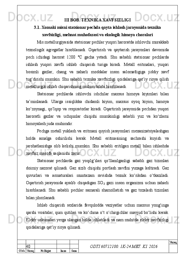 O’ lch
Va raq №  Hujjat Imzo Sana Va raq
ODTI 60712100. 1K-24 МЕТ.  KI . 2026III BOB. TEXNIKA XAVFSIZLIGI
3.1. Xomaki misni statsionar pechda qayta ishlash jarayonida texnika
xavfsizligi, mehnat muhofazasi va ekologik himoya choralari
Mis metallurgiyasida statsionar pechlar yuqori haroratda ishlovchi murakkab
texnologik   agregatlar   hisoblanadi.   Oqartirish   va   qaytarish   jarayonlari   davomida
pech   ichidagi   harorat   1200   °C   gacha   yetadi.   Shu   sababli   statsionar   pechlarda
ishlash   yuqori   xavfli   ishlab   chiqarish   turiga   kiradi.   Metall   eritmalari,   yuqori
bosimli   gazlar,   chang   va   zaharli   moddalar   inson   salomatligiga   jiddiy   xavf
tug‘dirishi mumkin. Shu sababli texnika xavfsizligi qoidalariga qat’iy rioya qilish
metallurgik ishlab chiqarishning muhim talabi hisoblanadi.
Statsionar   pechlarda   ishlovchi   ishchilar   maxsus   himoya   kiyimlari   bilan
ta’minlanadi.   Ularga   issiqlikka   chidamli   kiyim,   maxsus   oyoq   kiyim,   himoya
ko‘zoynagi,   qo‘lqop   va   respiratorlar   kiradi.   Oqartirish   jarayonida   pechdan   yuqori
haroratli   gazlar   va   uchqunlar   chiqishi   mumkinligi   sababli   yuz   va   ko‘zlarni
himoyalash juda muhimdir.
Pechga metall yuklash va eritmani quyish jarayonlari mexanizatsiyalashgan
holda   amalga   oshirilishi   kerak.   Metall   eritmasining   sachrashi   kuyish   va
jarohatlanishga   olib   kelishi   mumkin.   Shu   sababli   eritilgan   metall   bilan   ishlashda
xavfsiz masofa saqlanishi zarur.
Statsionar   pechlarda   gaz   yoqilg‘ilari   qo‘llanilganligi   sababli   gaz   tizimlari
doimiy  nazorat   qilinadi.  Gaz   sizib  chiqishi   portlash   xavfini  yuzaga   keltiradi.  Gaz
quvurlari   va   armaturalari   muntazam   ravishda   texnik   ko‘rikdan   o‘tkaziladi.
Oqartirish   jarayonida   ajralib   chiqadigan   SO   gazi   inson   organizmi   uchun   zaharli₂
hisoblanadi.   Shu   sababli   pechlar   samarali   shamollatish   va   gaz   tozalash   tizimlari
bilan jihozlanadi.
Ishlab   chiqarish   sexlarida   favqulodda   vaziyatlar   uchun   maxsus   yong‘inga
qarshi vositalar, qum qutilari va ko‘chma o‘t o‘chirgichlar mavjud bo‘lishi  kerak.
Elektr uskunalari yerga ulangan holda ishlatiladi va nam muhitda elektr xavfsizligi
qoidalariga qat’iy rioya qilinadi.
40 