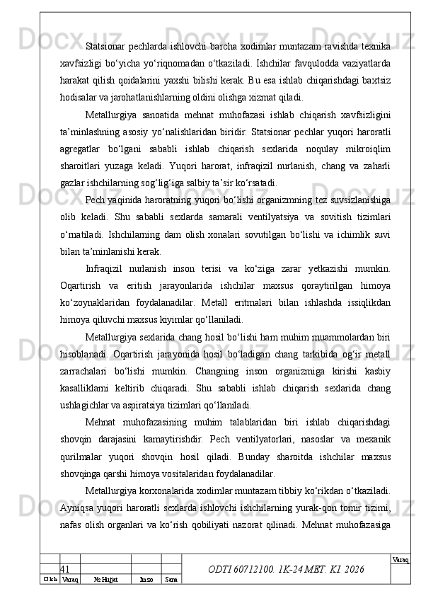 O’ lch
Va raq №  Hujjat Imzo Sana Va raq
ODTI 60712100. 1K-24 МЕТ.  KI . 2026Statsionar   pechlarda   ishlovchi   barcha   xodimlar   muntazam   ravishda   texnika
xavfsizligi   bo‘yicha   yo‘riqnomadan   o‘tkaziladi.   Ishchilar   favqulodda  vaziyatlarda
harakat qilish qoidalarini yaxshi bilishi kerak. Bu esa ishlab chiqarishdagi baxtsiz
hodisalar va jarohatlanishlarning oldini olishga xizmat qiladi.
Metallurgiya   sanoatida   mehnat   muhofazasi   ishlab   chiqarish   xavfsizligini
ta’minlashning   asosiy   yo‘nalishlaridan   biridir.   Statsionar   pechlar   yuqori   haroratli
agregatlar   bo‘lgani   sababli   ishlab   chiqarish   sexlarida   noqulay   mikroiqlim
sharoitlari   yuzaga   keladi.   Yuqori   harorat,   infraqizil   nurlanish,   chang   va   zaharli
gazlar ishchilarning sog‘lig‘iga salbiy ta’sir ko‘rsatadi.
Pech yaqinida haroratning yuqori bo‘lishi  organizmning tez suvsizlanishiga
olib   keladi.   Shu   sababli   sexlarda   samarali   ventilyatsiya   va   sovitish   tizimlari
o‘rnatiladi.   Ishchilarning   dam   olish   xonalari   sovutilgan   bo‘lishi   va   ichimlik   suvi
bilan ta’minlanishi kerak.
Infraqizil   nurlanish   inson   terisi   va   ko‘ziga   zarar   yetkazishi   mumkin.
Oqartirish   va   eritish   jarayonlarida   ishchilar   maxsus   qoraytirilgan   himoya
ko‘zoynaklaridan   foydalanadilar.   Metall   eritmalari   bilan   ishlashda   issiqlikdan
himoya qiluvchi maxsus kiyimlar qo‘llaniladi.
Metallurgiya sexlarida chang hosil bo‘lishi ham muhim muammolardan biri
hisoblanadi.   Oqartirish   jarayonida   hosil   bo‘ladigan   chang   tarkibida   og‘ir   metall
zarrachalari   bo‘lishi   mumkin.   Changning   inson   organizmiga   kirishi   kasbiy
kasalliklarni   keltirib   chiqaradi.   Shu   sababli   ishlab   chiqarish   sexlarida   chang
ushlagichlar va aspiratsiya tizimlari qo‘llaniladi.
Mehnat   muhofazasining   muhim   talablaridan   biri   ishlab   chiqarishdagi
shovqin   darajasini   kamaytirishdir.   Pech   ventilyatorlari,   nasoslar   va   mexanik
qurilmalar   yuqori   shovqin   hosil   qiladi.   Bunday   sharoitda   ishchilar   maxsus
shovqinga qarshi himoya vositalaridan foydalanadilar.
Metallurgiya korxonalarida xodimlar muntazam tibbiy ko‘rikdan o‘tkaziladi.
Ayniqsa   yuqori   haroratli   sexlarda   ishlovchi   ishchilarning   yurak-qon   tomir   tizimi,
nafas   olish   organlari   va   ko‘rish   qobiliyati   nazorat   qilinadi.   Mehnat   muhofazasiga
41 