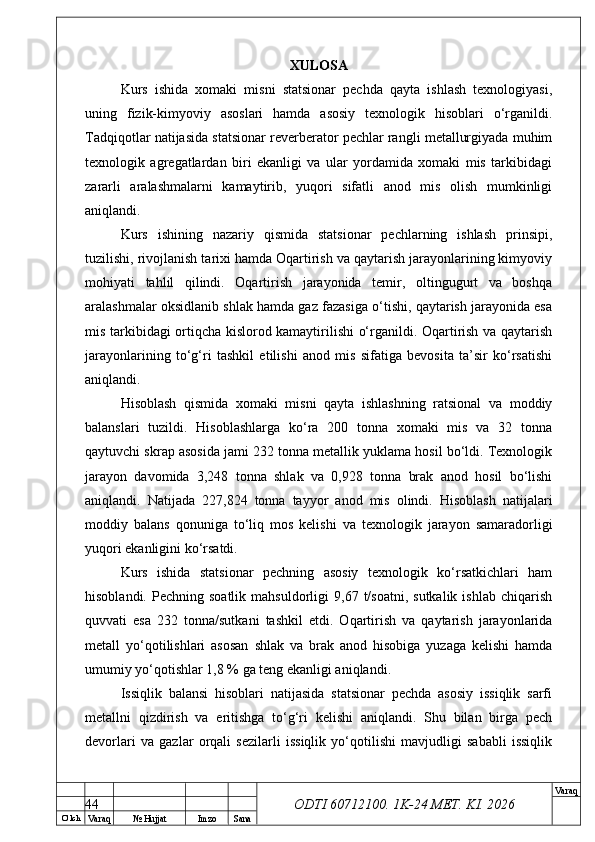 O’ lch
Va raq №  Hujjat Imzo Sana Va raq
ODTI 60712100. 1K-24 МЕТ.  KI . 2026XULOSA
Kurs   ishida   xomaki   misni   statsionar   pechda   qayta   ishlash   texnologiyasi,
uning   fizik-kimyoviy   asoslari   hamda   asosiy   texnologik   hisoblari   o‘rganildi.
Tadqiqotlar natijasida statsionar reverberator pechlar rangli metallurgiyada muhim
texnologik   agregatlardan   biri   ekanligi   va   ular   yordamida   xomaki   mis   tarkibidagi
zararli   aralashmalarni   kamaytirib,   yuqori   sifatli   anod   mis   olish   mumkinligi
aniqlandi.
Kurs   ishining   nazariy   qismida   statsionar   pechlarning   ishlash   prinsipi,
tuzilishi, rivojlanish tarixi hamda Oqartirish va qaytarish jarayonlarining kimyoviy
mohiyati   tahlil   qilindi.   Oqartirish   jarayonida   temir,   oltingugurt   va   boshqa
aralashmalar oksidlanib shlak hamda gaz fazasiga o‘tishi, qaytarish jarayonida esa
mis tarkibidagi ortiqcha kislorod kamaytirilishi o‘rganildi. Oqartirish va qaytarish
jarayonlarining   to‘g‘ri   tashkil   etilishi   anod   mis   sifatiga   bevosita   ta’sir   ko‘rsatishi
aniqlandi.
Hisoblash   qismida   xomaki   misni   qayta   ishlashning   ratsional   va   moddiy
balanslari   tuzildi.   Hisoblashlarga   ko‘ra   200   tonna   xomaki   mis   va   32   tonna
qaytuvchi skrap asosida jami 232 tonna metallik yuklama hosil bo‘ldi. Texnologik
jarayon   davomida   3,248   tonna   shlak   va   0,928   tonna   brak   anod   hosil   bo‘lishi
aniqlandi.   Natijada   227,824   tonna   tayyor   anod   mis   olindi.   Hisoblash   natijalari
moddiy   balans   qonuniga   to‘liq   mos   kelishi   va   texnologik   jarayon   samaradorligi
yuqori ekanligini ko‘rsatdi.
Kurs   ishida   statsionar   pechning   asosiy   texnologik   ko‘rsatkichlari   ham
hisoblandi.  Pechning  soatlik   mahsuldorligi   9,67  t/soatni,   sutkalik  ishlab   chiqarish
quvvati   esa   232   tonna/sutkani   tashkil   etdi.   Oqartirish   va   qaytarish   jarayonlarida
metall   yo‘qotilishlari   asosan   shlak   va   brak   anod   hisobiga   yuzaga   kelishi   hamda
umumiy yo‘qotishlar 1,8 % ga teng ekanligi aniqlandi.
Issiqlik   balansi   hisoblari   natijasida   statsionar   pechda   asosiy   issiqlik   sarfi
metallni   qizdirish   va   eritishga   to‘g‘ri   kelishi   aniqlandi.   Shu   bilan   birga   pech
devorlari   va   gazlar   orqali   sezilarli   issiqlik   yo‘qotilishi   mavjudligi   sababli   issiqlik
44 