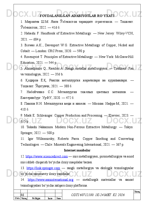 O’ lch
Va raq №  Hujjat Imzo Sana Va raq
ODTI 60712100. 1K-24 МЕТ.  KI . 2026FOYDALANILGAN ADABIYOTLAR RO‘YXATI
1.   Мирзиёев   Ш . М .   Янги   Ўзбекистон   тараққиёт   стратегияси .   —   Тошкент :
Ўзбекистон , 2022. — 416  б .
2.   Habashi   F.   Handbook   of   Extractive   Metallurgy.   —   New   Jersey:   Wiley-VCH,
2021. — 684 p.
3.   Biswas   A.K.,   Davenport   W.G.   Extractive   Metallurgy   of   Copper,   Nickel   and
Cobalt. — London: CRC Press, 2020. — 590 p.
4. Rosenqvist T. Principles of Extractive Metallurgy. — New York: McGraw-Hill
Education, 2021. — 544 p.
5. Ahmadjonov  Q., Rasulov   A.  Rangli  metallar   metallurgiyasi.  —  Toshkent:  Fan
va texnologiya, 2022. — 356 b.
6.   Қодиров   Ё . Қ .   Рангли   металлургия   жараёнлари   ва   қурилмалари .   —
Тошкент :  Ўқитувчи , 2021. — 388  б .
7.   Набойченко   С.С.   Металлургия   тяжелых   цветных   металлов.   —
Екатеринбург: УрФУ, 2020. — 472 б.
8.   Павлов   Н.Н.   Металлургия   меди   и  никеля.   —   Москва:   Инфра-М,   2021.   —
410 б.
9. Mark E. Schlesinger. Copper Production and Processing. — Elsevier, 2023. —
615 p.
10.   Takashi   Nakamura.   Modern   Non-Ferrous   Extractive   Metallurgy.   —   Tokyo:
Springer, 2022. — 508 p.
11.   Igor   Wilkomirsky,   Roberto   Parra.   Copper   Smelting   and   Converting
Technologies. — Chile: Minerals Engineering International, 2021. — 367 p.
Internet manbalar
12.  https://www.sciencedirect.com  — mis metallurgiyasi, pirometallurgiya va anod
mis ishlab chiqarish bo‘yicha ilmiy maqolalar bazasi.
13.   https://link.springer.com   —   rangli   metallurgiya   va   ekologik   texnologiyalar
bo‘yicha zamonaviy ilmiy manbalar.
14.   https://www.asminternational.org   —   metallurgik   materiallar   va   sanoat
texnologiyalari bo‘yicha xalqaro ilmiy platforma.
46 