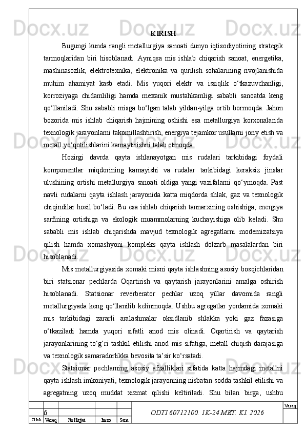 O’ lch
Va raq №  Hujjat Imzo Sana Va raq
ODTI 60712100. 1K-24 МЕТ.  KI . 2026KIRISH
Bugungi   kunda rangli  metallurgiya  sanoati   dunyo iqtisodiyotining  strategik
tarmoqlaridan   biri   hisoblanadi.   Ayniqsa   mis   ishlab   chiqarish   sanoat,   energetika,
mashinasozlik,   elektrotexnika,   elektronika   va   qurilish   sohalarining   rivojlanishida
muhim   ahamiyat   kasb   etadi.   Mis   yuqori   elektr   va   issiqlik   o‘tkazuvchanligi,
korroziyaga   chidamliligi   hamda   mexanik   mustahkamligi   sababli   sanoatda   keng
qo‘llaniladi.   Shu   sababli   misga   bo‘lgan   talab   yildan-yilga   ortib   bormoqda.   Jahon
bozorida   mis   ishlab   chiqarish   hajmining   oshishi   esa   metallurgiya   korxonalarida
texnologik jarayonlarni takomillashtirish, energiya tejamkor usullarni joriy etish va
metall yo‘qotilishlarini kamaytirishni talab etmoqda.
Hozirgi   davrda   qayta   ishlanayotgan   mis   rudalari   tarkibidagi   foydali
komponentlar   miqdorining   kamayishi   va   rudalar   tarkibidagi   keraksiz   jinslar
ulushining   ortishi   metallurgiya   sanoati   oldiga   yangi   vazifalarni   qo‘ymoqda.   Past
navli   rudalarni   qayta   ishlash   jarayonida   katta   miqdorda   shlak,   gaz   va   texnologik
chiqindilar hosil  bo‘ladi. Bu esa ishlab chiqarish tannarxining oshishiga, energiya
sarfining   ortishiga   va   ekologik   muammolarning   kuchayishiga   olib   keladi.   Shu
sababli   mis   ishlab   chiqarishda   mavjud   texnologik   agregatlarni   modernizatsiya
qilish   hamda   xomashyoni   kompleks   qayta   ishlash   dolzarb   masalalardan   biri
hisoblanadi.
Mis metallurgiyasida xomaki misni qayta ishlashning asosiy bosqichlaridan
biri   statsionar   pechlarda   Oqartirish   va   qaytarish   jarayonlarini   amalga   oshirish
hisoblanadi.   Statsionar   reverberator   pechlar   uzoq   yillar   davomida   rangli
metallurgiyada keng qo‘llanilib kelinmoqda. Ushbu agregatlar yordamida xomaki
mis   tarkibidagi   zararli   aralashmalar   oksidlanib   shlakka   yoki   gaz   fazasiga
o‘tkaziladi   hamda   yuqori   sifatli   anod   mis   olinadi.   Oqartirish   va   qaytarish
jarayonlarining   to‘g‘ri   tashkil   etilishi   anod   mis   sifatiga,   metall   chiqish   darajasiga
va texnologik samaradorlikka bevosita ta’sir ko‘rsatadi.
Statsionar   pechlarning   asosiy   afzalliklari   sifatida   katta   hajmdagi   metallni
qayta ishlash imkoniyati, texnologik jarayonning nisbatan sodda tashkil etilishi va
agregatning   uzoq   muddat   xizmat   qilishi   keltiriladi.   Shu   bilan   birga,   ushbu
6 