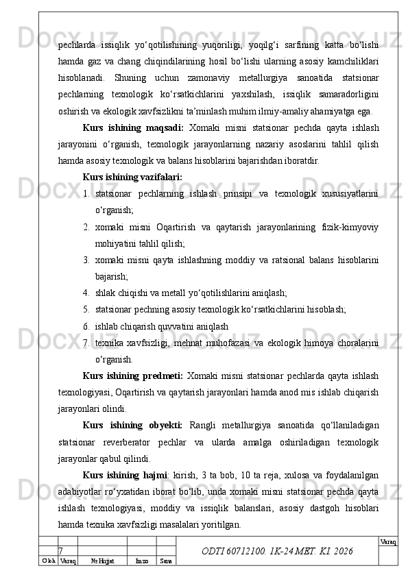 O’ lch
Va raq №  Hujjat Imzo Sana Va raq
ODTI 60712100. 1K-24 МЕТ.  KI . 2026pechlarda   issiqlik   yo‘qotilishining   yuqoriligi,   yoqilg‘i   sarfining   katta   bo‘lishi
hamda   gaz   va   chang   chiqindilarining   hosil   bo‘lishi   ularning   asosiy   kamchiliklari
hisoblanadi.   Shuning   uchun   zamonaviy   metallurgiya   sanoatida   statsionar
pechlarning   texnologik   ko‘rsatkichlarini   yaxshilash,   issiqlik   samaradorligini
oshirish va ekologik xavfsizlikni ta’minlash muhim ilmiy-amaliy ahamiyatga ega.
Kurs   ishining   maqsadi:   Xomaki   misni   statsionar   pechda   qayta   ishlash
jarayonini   o‘rganish,   texnologik   jarayonlarning   nazariy   asoslarini   tahlil   qilish
hamda asosiy texnologik va balans hisoblarini bajarishdan iboratdir.
Kurs ishining vazifalari:
1. statsionar   pechlarning   ishlash   prinsipi   va   texnologik   xususiyatlarini
o‘rganish;
2. xomaki   misni   Oqartirish   va   qaytarish   jarayonlarining   fizik-kimyoviy
mohiyatini tahlil qilish;
3. xomaki   misni   qayta   ishlashning   moddiy   va   ratsional   balans   hisoblarini
bajarish;
4. shlak chiqishi va metall yo‘qotilishlarini aniqlash;
5. statsionar pechning asosiy texnologik ko‘rsatkichlarini hisoblash;
6. ishlab chiqarish quvvatini aniqlash
7. texnika   xavfsizligi,   mehnat   muhofazasi   va   ekologik   himoya   choralarini
o‘rganish.
Kurs   ishining   predmeti:   Xomaki   misni   statsionar   pechlarda   qayta   ishlash
texnologiyasi, Oqartirish va qaytarish jarayonlari hamda anod mis ishlab chiqarish
jarayonlari olindi.
Kurs   ishining   obyekti:   Rangli   metallurgiya   sanoatida   qo‘llaniladigan
statsionar   reverberator   pechlar   va   ularda   amalga   oshiriladigan   texnologik
jarayonlar qabul qilindi.
Kurs   ishining   hajmi :   kirish,   3   ta   bob,   10   ta   reja,   xulosa   va   foydalanilgan
adabiyotlar   ro‘yxatidan   iborat   bo‘lib,   unda   xomaki   misni   statsionar   pechda   qayta
ishlash   texnologiyasi,   moddiy   va   issiqlik   balanslari,   asosiy   dastgoh   hisoblari
hamda texnika xavfsizligi masalalari yoritilgan.
7 