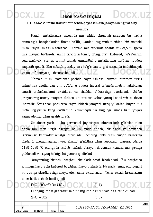 O’ lch
Va raq №  Hujjat Imzo Sana Va raq
ODTI 60712100. 1K-24 МЕТ.  KI . 2026I BOB. NAZARIY QISM
1.1. Xomaki misni statsionar pechda qayta ishlash jarayonining nazariy
asoslari
Rangli   metallurgiya   sanoatida   mis   ishlab   chiqarish   jarayoni   bir   necha
texnologik   bosqichlardan   iborat   bo‘lib,   ulardan   eng   muhimlaridan   biri   xomaki
misni   qayta   ishlash   hisoblanadi.   Xomaki   mis   tarkibida   odatda   98–99,5   %   gacha
mis   mavjud   bo‘lsa-da,   uning   tarkibida   temir,   oltingugurt,   kislorod,   qo‘rg‘oshin,
rux,   mishyak,   surma,   vismut   hamda   qimmatbaho   metallarning   ma’lum   miqdori
saqlanib   qoladi.   Shu   sababli   bunday   mis   to‘g‘ridan-to‘g‘ri   sanoatda   ishlatilmaydi
va uni rafinatsiya qilish zarur bo‘ladi.
Xomaki   misni   statsionar   pechda   qayta   ishlash   jarayoni   pirometallurgik
rafinatsiya   usullaridan   biri   bo‘lib,   u   yuqori   harorat   ta’sirida   metall   tarkibidagi
zararli   aralashmalarni   oksidlash   va   shlakka   o‘tkazishga   asoslanadi.   Ushbu
jarayonning asosiy maqsadi elektrolitik tozalash uchun yaroqli anod mis olishdan
iboratdir.   Statsionar   pechlarda   qayta   ishlash   jarayoni   uzoq   yillardan   buyon   mis
metallurgiyasida   keng   qo‘llanilib   kelinmoqda   va   bugungi   kunda   ham   yuqori
samaradorligi bilan ajralib turadi.
Statsionar   pech   —   bu   gorizontal   joylashgan,   olovbardosh   g‘ishtlar   bilan
qoplangan   metallurgik   agregat   bo‘lib,   unda   eritish,   oksidlash   va   qaytarish
jarayonlari   ketma-ket   amalga   oshiriladi.   Pechning   ichki   qismi   yuqori   haroratga
chidamli   xromomagnezit   yoki   shamot   g‘ishtlari   bilan   qoplanadi.   Harorat   odatda
1150–1250   °C   oralig‘ida   ushlab   turiladi.   Jarayon   davomida   xomaki   mis   pechga
yuklanadi va suyuq holatga kelguncha qizdiriladi.
Jarayonning   birinchi   bosqichi   oksidlash   davri   hisoblanadi.   Bu   bosqichda
eritmaga havo yoki kislorod boyitilgan havo purkaladi. Natijada temir, oltingugurt
va   boshqa   oksidlanishga   moyil   elementlar   oksidlanadi.   Temir   oksidi   kremnezem
bilan birikib shlak hosil qiladi:
FeO+SiO
2 =FeO× SiO
2 (1.1)
Oltingugurt esa gaz fazasiga oltingugurt dioksidi shaklida ajralib chiqadi:
S+O
2 = SO
2 (1.2)
9 
