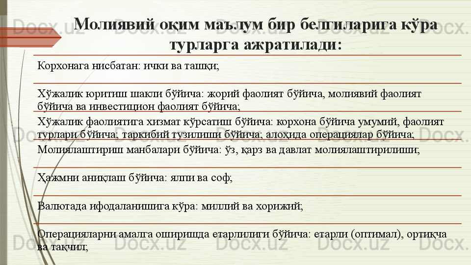Молиявий оқим маълум бир белгиларига кўра 
турларга ажратилади:
Корхонага нисбатан: ички ва ташқи;
Хўжалик юритиш шакли бўйича: жорий фаолият бўйича, молиявий фаолият 
бўйича ва инвестицион фаолият бўйича;
Хўжалик фаолиятига хизмат кўрсатиш бўйича: корхона бўйича умумий, фаолият 
турлари бўйича; таркибий тузилиши бўйича; алоҳида операциялар бўйича;
Молиялаштириш манбалари бўйича: ўз, қарз ва давлат молиялаштирилиши;
Ҳажмни аниқлаш бўйича: ялпи ва соф;
Валютада ифодаланишига кўра: миллий ва хорижий;
Операцияларни амалга оширишда етарлилиги бўйича: етарли (оптимал), ортиқча 
ва тақчил;