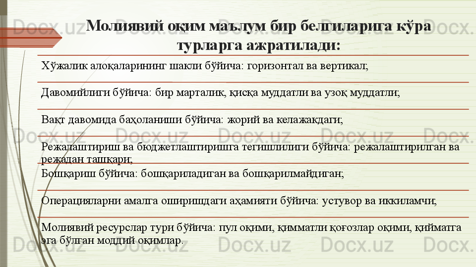 Молиявий оқим маълум бир белгиларига кўра 
турларга ажратилади:
Хўжалик алоқаларининг шакли бўйича: горизонтал ва вертикал;
Давомийлиги бўйича: бир марталик, қисқа муддатли ва узоқ муддатли;
Вақт давомида баҳоланиши бўйича: жорий ва келажакдаги;
Режалаштириш ва бюджетлаштиришга тегишлилиги бўйича: режалаштирилган ва 
режадан ташқари;
Бошқариш бўйича: бошқариладиган ва бошқарилмайдиган;
Операцияларни амалга оширишдаги аҳамияти бўйича: устувор ва иккиламчи;
Молиявий ресурслар тури бўйича: пул оқими, қимматли қоғозлар оқими, қийматга 
эга бўлган моддий оқимлар.