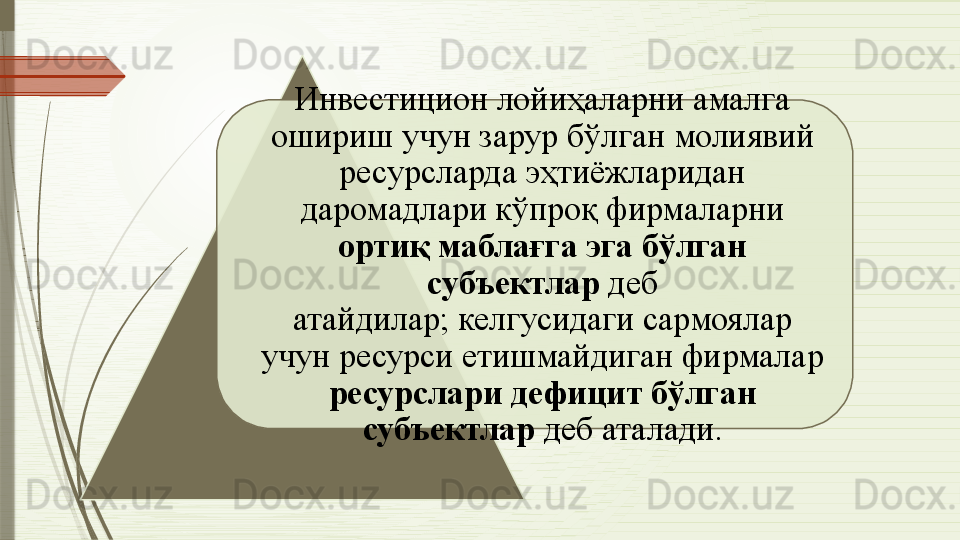 Инвестицион лойиҳаларни амалга 
ошириш учун зарур бўлган молиявий 
ресурсларда эҳтиёжларидан 
даромадлари кўпроқ фирмаларни 
ортиқ маблағга эга бўлган 
субъектлар  деб 
атайдилар;   келгусидаги сармоялар 
учун ресурси етишмайдиган фирмалар 
ресурслари дефицит бўлган 
субъектлар  деб аталади.