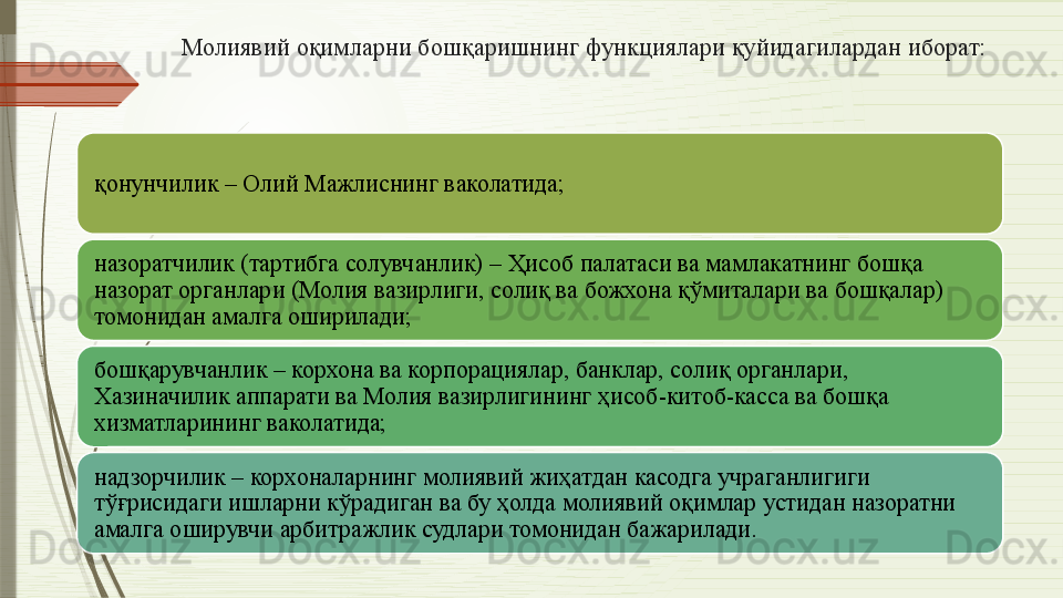 Молиявий оқимларни бошқаришнинг функциялари қуйидагилардан иборат:
қонунчилик – Олий Мажлиснинг ваколатида;
назоратчилик (тартибга солувчанлик) – Ҳисоб палатаси ва мамлакатнинг бошқа 
назорат органлари (Молия вазирлиги, солиқ ва божхона қўмиталари ва бошқалар) 
томонидан амалга оширилади;
бошқарувчанлик – корхона ва корпорациялар, банклар, солиқ органлари, 
Хазиначилик аппарати ва Молия вазирлигининг ҳисоб-китоб-касса ва бошқа 
хизматларининг ваколатида;
надзорчилик – корхоналарнинг молиявий жиҳатдан касодга учраганлигиги 
тўғрисидаги ишларни кўрадиган ва бу ҳолда молиявий оқимлар устидан назоратни 
амалга оширувчи арбитражлик судлари томонидан бажарилади.