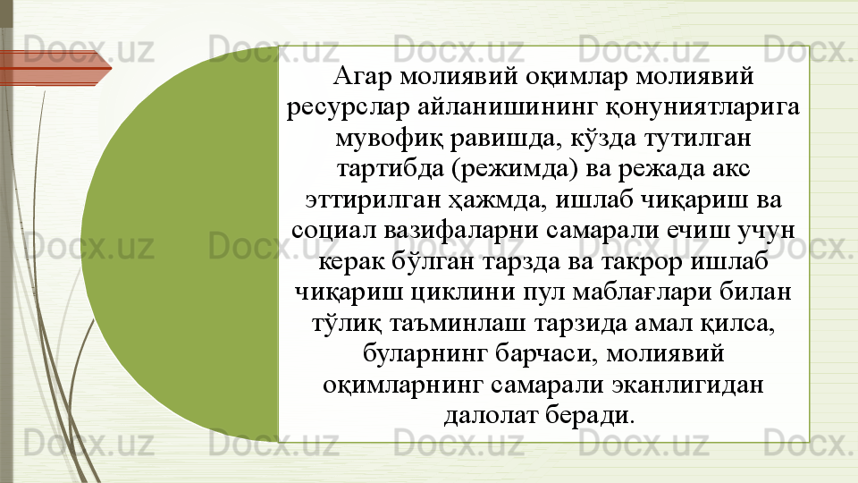 Агар молиявий оқимлар молиявий 
ресурслар айланишининг қонуниятларига 
мувофиқ равишда, кўзда тутилган 
тартибда (режимда) ва режада акс 
эттирилган ҳажмда, ишлаб чиқариш ва 
социал вазифаларни самарали ечиш учун 
керак бўлган тарзда ва такрор ишлаб 
чиқариш циклини пул маблағлари билан 
тўлиқ таъминлаш тарзида амал қилса, 
буларнинг барчаси, молиявий 
оқимларнинг самарали эканлигидан 
далолат беради.