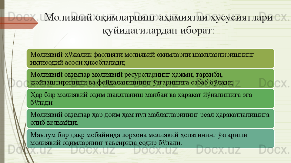 Молиявий оқимларнинг аҳамиятли хусусиятлари 
қуйидагилардан иборат:
Молиявий-хўжалик фаолияти молиявий оқимларни шакллантиришнинг 
иқтисодий асоси ҳисобланади;
Молиявий оқимлар молиявий ресурсларнинг ҳажми, таркиби, 
жойлаштирилиши ва фойдаланишнинг ўзгаришига сабаб бўлади;
Ҳар бир молиявий оқим шаклланиш манбаи ва ҳаракат йўналишига эга 
бўлади.
Молиявий оқимлар ҳар доим ҳам пул маблағларининг реал ҳаракатланишига 
олиб келмайди.
Маълум бир давр мобайнида корхона молиявий ҳолатининг ўзгариши 
молиявий оқимларнинг таъсирида содир бўлади.