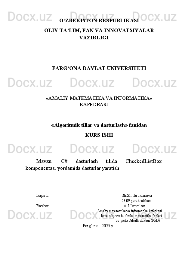 O‘ZBEKISTON RESPUBLIKASI 
OLIY TA’LIM, FAN VA INNOVATSIYALAR
VAZIRLIGI
FARG‘ONA DAVLAT UNIVERSITETI 
« AMALIY MATEMATIKA VA INFORMATIKA »
KAFEDRASI
« Algoritmik tillar va dasturlash » fanidan
KURS ISHI
Mavzu:   C#   dasturlash   tilida   CheckedListBox
komponentasi yordamida dasturlar yaratish
Bajardi: Sh . Sh.Ibroximova
                                                                       23.09 -guru h  talabasi
Raxbar:             A . I . Ismoilov
Amaliy matematika va informatika kafedrasi
 katta o‘qituvchi, fizika-matematika fanlari
 bo‘yicha falsafa doktori (PhD)
Farg‘ona – 2025   y.   