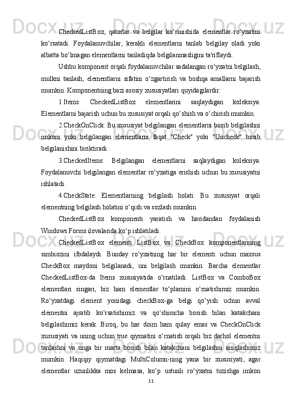 CheckedListBox,   qatorlar   va   belgilar   ko‘rinishida   elementlar   ro‘yxatini
ko‘rsatadi.   Foydalanuvchilar,   kerakli   elementlarni   tanlab   belgilay   oladi   yoki
albatta bo‘lmagan elementlarni tanladiqda belgilanmasligini ta'riflaydi.
Ushbu komponent orqali foydalanuvchilar sadalangan ro‘yxatni belgilash,
mulkni   tanlash,   elementlarni   sifatini   o‘zgartirish   va   boshqa   amallarni   bajarish
mumkin. Komponentning bazi asosiy xususiyatlari quyidagilardir:
1.Items:   CheckedListBox   elementlarini   saqlaydigan   koleksiya.
Elementlarni bajarish uchun bu xususiyat orqali qo‘shish va o‘chirish mumkin.
2.CheckOnClick: Bu xususiyat belgilangan elementlarni bosib belgilashni
imkoni   yoki   belgilangan   elementlarni   faqat   "Check"   yoki   "Uncheck"   bosib
belgilanishini biriktiradi.
3.CheckedItems:   Belgilangan   elementlarni   saqlaydigan   koleksiya.
Foydalanuvchi belgilangan elementlar ro‘yxatiga erishish uchun bu xususiyatni
ishlatadi.
4.CheckState:   Elementlarning   belgilash   holati.   Bu   xususiyat   orqali
elementning belgilash holatini o‘qish va sozlash mumkin.
CheckedListBox   komponenti   yaratish   va   haridandan   foydalanish
Windows Forms ilovalarida ko‘p ishlatiladi.
CheckedListBox   elementi   ListBox   va   CheckBox   komponentlarining
simbiozini   ifodalaydi.   Bunday   ro‘yxatning   har   bir   elementi   uchun   maxsus
CheckBox   maydoni   belgilanadi,   uni   belgilash   mumkin.   Barcha   elementlar
CheckedListBox-da   Items   xususiyatida   o‘rnatiladi.   ListBox   va   ComboBox
elementlari   singari,   biz   ham   elementlar   to‘plamini   o‘rnatishimiz   mumkin.
Ro‘yxatdagi   element   yonidagi   checkBox-ga   belgi   qo‘yish   uchun   avval
elementni   ajratib   ko‘rsatishimiz   va   qo‘shimcha   bosish   bilan   katakchani
belgilashimiz   kerak.   Biroq,   bu   har   doim   ham   qulay   emas   va   CheckOnClick
xususiyati   va   uning   uchun   true   qiymatini   o‘rnatish   orqali   biz   darhol   elementni
tanlashni   va   unga   bir   marta   bosish   bilan   katakchani   belgilashni   aniqlashimiz
mumkin.   Haqiqiy   qiymatdagi   MultiColumn-ning   yana   bir   xususiyati,   agar
elementlar   uzunlikka   mos   kelmasa,   ko‘p   ustunli   ro‘yxatni   tuzishga   imkon
11 