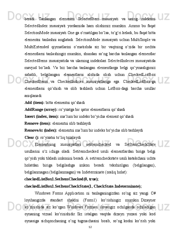 beradi.   Tanlangan   elementni   SelectedItem   xususiyati   va   uning   indeksini
SelectedIndex   xususiyati   yordamida   ham   olishimiz   mumkin.   Ammo   bu   faqat
SelectionMode xususiyati One ga o‘rnatilgan bo‘lsa, to‘g‘ri keladi, bu faqat bitta
elementni   tanlashni   anglatadi.   SelectionMode   xususiyati   uchun   MultiSmple   va
MultiExtended   qiymatlarini   o‘rnatishda   siz   bir   vaqtning   o‘zida   bir   nechta
elementlarni   tanlashingiz   mumkin,   shundan   so‘ng   barcha   tanlangan   elementlar
SelectedItems  xususiyatida  va  ularning indekslari   SelectedIndeces  xususiyatida
mavjud   bo‘ladi.   Va   biz   barcha   tanlangan   elementlarga   belgi   qo‘ymasligimiz
sababli,   belgilangan   elementlarni   alohida   olish   uchun   CheckedListBox
CheckedItems   va   CheckedIndices   xususiyatlariga   ega.   CheckedListBox-ga
elementlarni   qo‘shish   va   olib   tashlash   uchun   LstBox-dagi   barcha   usullar
aniqlanadi:
Add (item):  bitta elementni qo‘shadi 
AddRange (array):  ro‘yxatga bir qator elementlarni qo‘shadi 
Insert (index, item):  ma ‘ lum bir indeks bo‘yicha element qo‘shadi 
Remove (item):  elementni olib tashlaydi 
RemoveAt (index):  elementni ma’lum bir indeks bo‘yicha olib tashlaydi
Clear ():  ro‘yxatni to‘liq tozalaydi
Elementning   xususiyatlari   setitemchecked   va   SetItemCheckState
usullarini   o‘z   ichiga   oladi.   Setitemchecked   usuli   elementlardan   biriga   belgi
qo‘yish yoki tiklash imkonini beradi. A setitemcheckstate usuli katakchani uchta
holatdan   biriga   belgilashga   imkon   beradi:   tekshirilgan   (belgilangan),
belgilanmagan (belgilanmagan) va Indeterminate (oraliq holat):
checkedListBox1.SetItemChecked(0, true);
checkedListBox1.SetItemCheckState(1, CheckState.Indeterminate);
Windows   Forms   Application   ni   tanlaganingizdan   so‘ng   siz   yangi   C#
loyihangizda   standart   shaklni   (Form1)   ko‘rishingiz   mumkin.   Dizayner
ko‘rinishida   siz   ko‘rgan   Windows   Formasi   ilovangiz   ochilganda   ochiladigan
oynaning   vizual   ko‘rinishidir.   Siz   istalgan   vaqtda   dizayn   yuzasi   yoki   kod
oynasiga   sichqonchaning   o‘ng   tugmachasini   bosib,   so‘ng   kodni   ko‘rish   yoki
12 