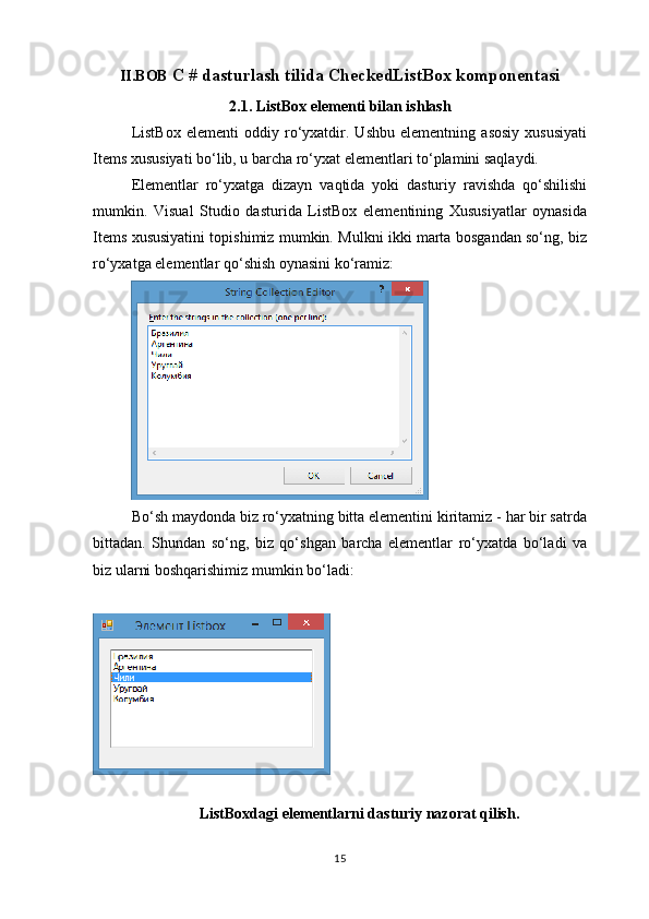 II.BOB  C # dasturlash tilida CheckedListBox komponentasi
2.1. ListBox elementi bilan ishlash
ListBox   elementi   oddiy   ro‘yxatdir.   Ushbu   elementning   asosiy   xususiyati
Items xususiyati bo‘lib, u barcha ro‘yxat elementlari to‘plamini saqlaydi.
Elementlar   ro‘yxatga   dizayn   vaqtida   yoki   dasturiy   ravishda   qo‘shilishi
mumkin.   Visual   Studio   dasturida   ListBox   elementining   Xususiyatlar   oynasida
Items xususiyatini topishimiz mumkin. Mulkni ikki marta bosgandan so‘ng, biz
ro‘yxatga elementlar qo‘shish oynasini ko‘ramiz:
Bo‘sh maydonda biz ro‘yxatning bitta elementini kiritamiz - har bir satrda
bittadan.   Shundan   so‘ng,   biz   qo‘shgan   barcha   elementlar   ro‘yxatda   bo‘ladi   va
biz ularni boshqarishimiz mumkin bo‘ladi:
                        
ListBoxdagi elementlarni dasturiy nazorat qilish.
15 