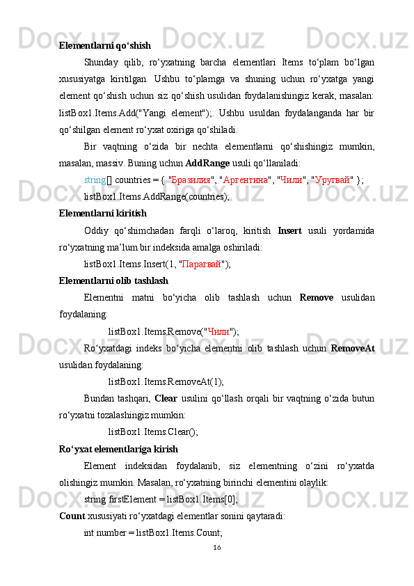 Elementlarni qo‘shish
Shunday   qilib,   ro‘yxatning   barcha   elementlari   Items   to‘plam   bo‘lgan
xususiyatga   kiritilgan.   Ushbu   to‘plamga   va   shuning   uchun   ro‘yxatga   yangi
element  qo‘shish  uchun siz qo‘shish  usulidan foydalanishingiz  kerak, masalan:
listBox1.Items.Add("Yangi   element");.   Ushbu   usuldan   foydalanganda   har   bir
qo‘shilgan element ro‘yxat oxiriga qo‘shiladi.
Bir   vaqtning   o‘zida   bir   nechta   elementlarni   qo‘shishingiz   mumkin,
masalan, massiv. Buning uchun  AddRange  usuli qo‘llaniladi:  
string [] countries = { " Бразилия ", " Аргентина ", " Чили ", " Уругвай "   };
listBox1.Items.AddRange(countries);
Elementlarni kiritish
Oddiy   qo‘shimchadan   farqli   o‘laroq,   kiritish   Insert   usuli   yordamida
ro‘yxatning ma ’ lum bir indeksida amalga oshiriladi:
listBox1.Items.Insert(1,  " Парагвай " );
Elementlarni olib tashlash
Elementni   matni   bo‘yicha   olib   tashlash   uchun   Remove   usulidan
foydalaning:
listBox1.Items.Remove( " Чили " );
Ro yxatdagi   indeks   bo yicha   elementni   olib   tashlash   uchun  ʻ ʻ RemoveAt
usulidan foydalaning:
listBox1.Items.RemoveAt(1);
Bundan   tashqari,   Clear   usulini   qo‘llash   orqali   bir   vaqtning   o‘zida   butun
ro‘yxatni tozalashingiz mumkin:
listBox1.Items.Clear();  
Ro‘yxat elementlariga kirish
Element   indeksidan   foydalanib,   siz   elementning   o‘zini   ro‘yxatda
olishingiz mumkin. Masalan, ro‘yxatning birinchi elementini olaylik: 
string   firstElement = listBox1.Items[0];  
Count  xususiyati ro‘yxatdagi elementlar sonini qaytaradi: 
int   number = listBox1.Items.Count;
16 