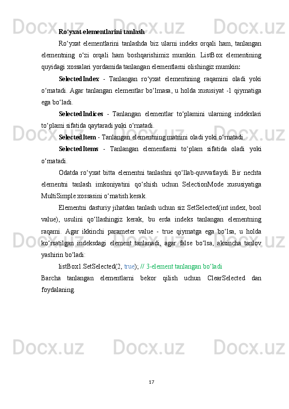 Ro‘yxat elementlarini tanlash
Ro‘yxat   elementlarini   tanlashda   biz   ularni   indeks   orqali   ham,   tanlangan
elementning   o‘zi   orqali   ham   boshqarishimiz   mumkin.   ListBox   elementining
quyidagi xossalari yordamida tanlangan elementlarni olishingiz mumkin :
SelectedIndex   -   Tanlangan   ro yxat   elementining   raqamini   oladi   yokiʻ
o rnatadi.  Agar   tanlangan  elementlar  bo‘lmasa,  u holda  xususiyat   -1  qiymatiga	
ʻ
ega bo‘ladi.
SelectedIndices   -   Tanlangan   elementlar   to‘plamini   ularning   indekslari
to‘plami sifatida qaytaradi yoki o‘rnatadi.
SelectedItem  - Tanlangan elementning matnini oladi yoki o‘rnatadi.
SelectedItems   -   Tanlangan   elementlarni   to‘plam   sifatida   oladi   yoki
o‘rnatadi.
Odatda   ro‘yxat   bitta   elementni   tanlashni   qo‘llab-quvvatlaydi.   Bir   nechta
elementni   tanlash   imkoniyatini   qo‘shish   uchun   SelectionMode   xususiyatiga
MultiSimple xossasini o‘rnatish kerak.
Elementni dasturiy jihatdan tanlash uchun siz SetSelected(int index, bool
value),   usulini   qo‘llashingiz   kerak,   bu   erda   indeks   tanlangan   elementning
raqami.   Agar   ikkinchi   parameter   value   -   true   qiymatga   ega   bo‘lsa,   u   holda
ko‘rsatilgan   indeksdagi   element   tanlanadi,   agar   false   bo‘lsa,   aksincha   tanlov
yashirin bo‘ladi:
listBox1.SetSelected(2,  true );  //   3-element tanlangan bo‘ladi
Barcha   tanlangan   elementlarni   bekor   qilish   uchun   ClearSelected   dan
foydalaning.
17 